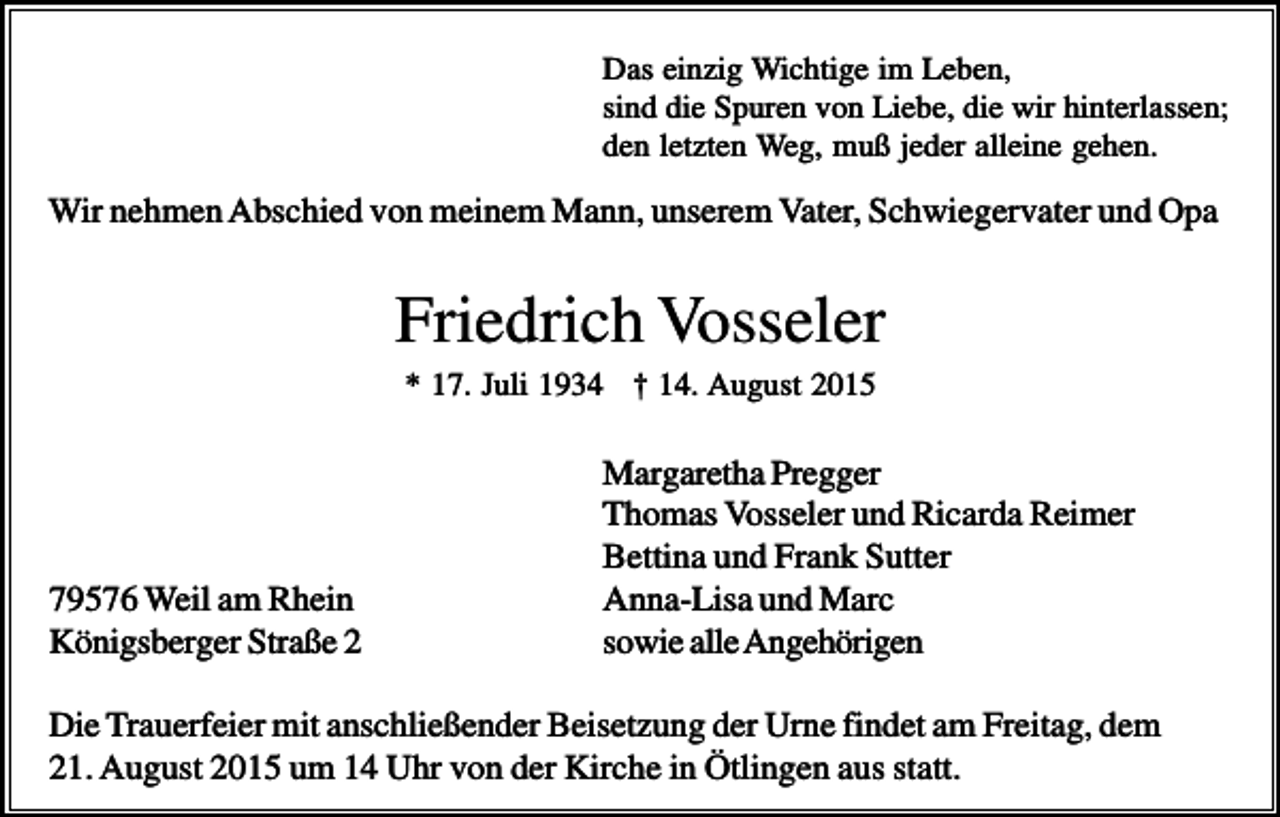 <p>Das einzig Wichtige im Leben,<br />sind die Spuren von Liebe, die wir hinterlassen;<br />den letzten Weg, muß jeder alleine gehen.</p><p>Wir nehmen Abschied von meinem Mann, unserem Vater, Schwiegervater und Opa</p><p>Friedrich Vosseler<br />* 17. Juli 1934 † 14. August 2015</p><p>79576 Weil am Rhein<br />Königsberger Straße 2</p><p>Margaretha Pregger<br />Thomas Vosseler und Ricarda Reimer<br />Bettina und Frank Sutter<br />Anna-Lisa und Marc<br />sowie alle Angehörigen</p><p>Die Trauerfeier mit anschließender Beisetzung der Urne findet am Freitag, dem<br />21. August 2015 um 14 Uhr von der Kirche in Ötlingen aus statt.</p>