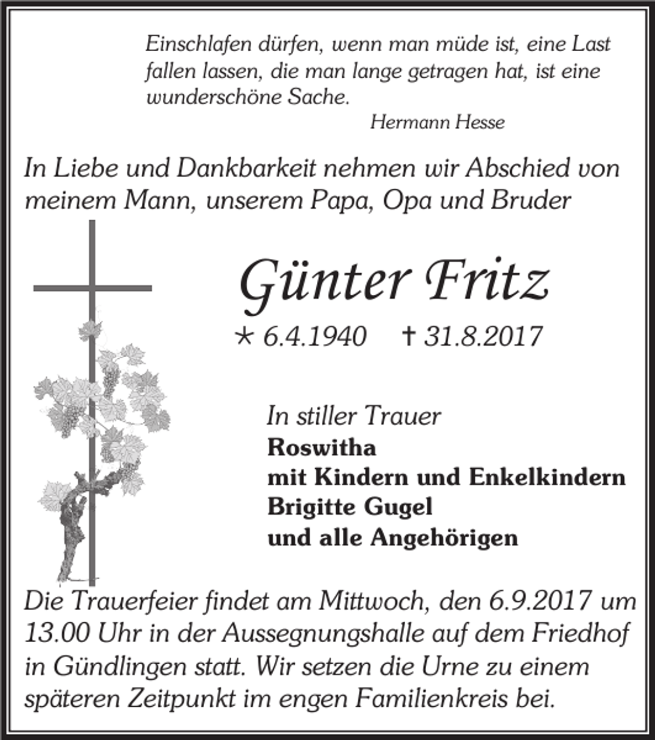 <p>Einschlafen dürfen, wenn man müde ist, eine Last<br />fallen lassen, die man lange getragen hat, ist eine<br />wunderschöne Sache.<br />Hermann Hesse</p><p>In Liebe und Dankbarkeit nehmen wir Abschied von<br />meinem Mann, unserem Papa, Opa und Bruder</p><p>Günter Fritz<br /> 6.4.1940</p><p> 31.8.2017</p><p>In stiller Trauer</p><p>Roswitha<br />mit Kindern und Enkelkindern<br />Brigitte Gugel<br />und alle Angehörigen</p><p>Die Trauerfeier findet am Mittwoch, den 6.9.2017 um<br />13.00 Uhr in der Aussegnungshalle auf dem Friedhof<br />in Gündlingen statt. Wir setzen die Urne zu einem<br />späteren Zeitpunkt im engen Familienkreis bei.</p>