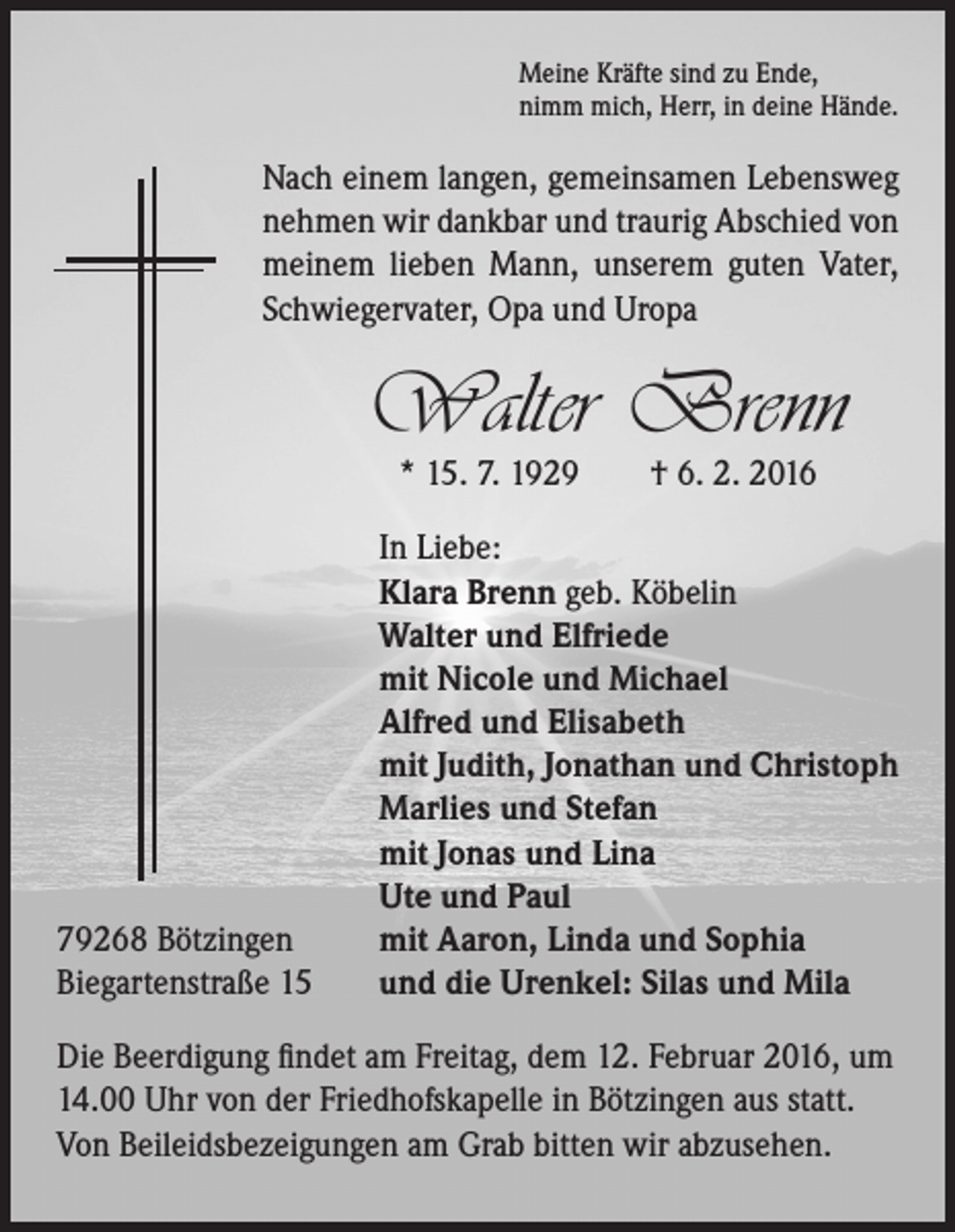 <p>Meine Kräfte sind zu Ende,<br />nimm mich, Herr, in deine Hände.</p><p>Nach einem langen, gemeinsamen Lebensweg<br />nehmen wir dankbar und traurig Abschied von<br />meinem lieben Mann, unserem guten Vater,<br />Schwiegervater, Opa und Uropa</p><p>Walter Brenn<br />* 15. 7. 1929 † 6. 2. 2016</p><p>In Liebe:<br />Klara Brenn geb. Köbelin<br />Walter und Elfriede<br />mit Nicole und Michael<br />Alfred und Elisabeth<br />mit Judith, Jonathan und Christoph<br />Marlies und Stefan<br />mit Jonas und Lina<br />Ute und Paul<br />79268 Bötzingen<br />mit Aaron, Linda und Sophia<br />Biegartenstraße 15 und die Urenkel: Silas und Mila<br />Die Beerdigung findet am Freitag, dem 12. Februar 2016, um<br />14.00 Uhr von der Friedhofskapelle in Bötzingen aus statt.<br />Von Beileidsbezeigungen am Grab bitten wir abzusehen.</p>