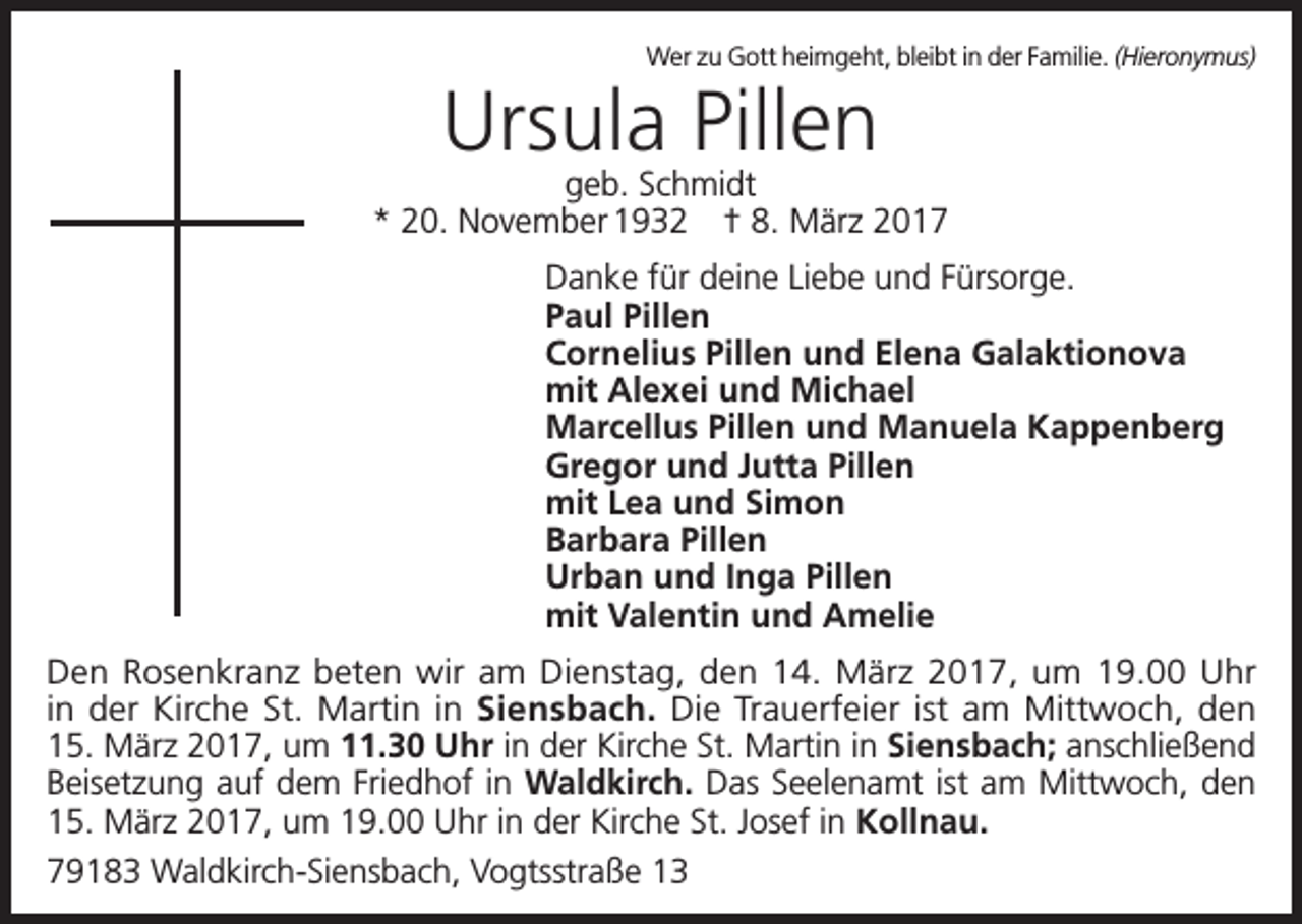 <p>Wer zu Gott heimgeht, bleibt in der Familie. (Hieronymus)</p><p>Ursula Pillen</p><p>geb. Schmidt<br />* 20. November 1932 † 8. März 2017<br />Danke für deine Liebe und Fürsorge.<br />Paul Pillen<br />Cornelius Pillen und Elena Galaktionova<br />mit Alexei und Michael<br />Marcellus Pillen und Manuela Kappenberg<br />Gregor und Jutta Pillen<br />mit Lea und Simon<br />Barbara Pillen<br />Urban und Inga Pillen<br />mit Valentin und Amelie<br />Den Rosenkranz beten wir am Dienstag, den 14. März 2017, um 19.00 Uhr<br />in der Kirche St. Martin in Siensbach. Die Trauerfeier ist am Mittwoch, den<br />15. März 2017, um 11.30 Uhr in der Kirche St. Martin in Siensbach; anschließend<br />Beisetzung auf dem Friedhof in Waldkirch. Das Seelenamt ist am Mittwoch, den<br />15. März 2017, um 19.00 Uhr in der Kirche St. Josef in Kollnau.<br />79183 Waldkirch-Siensbach, Vogtsstraße 13</p>