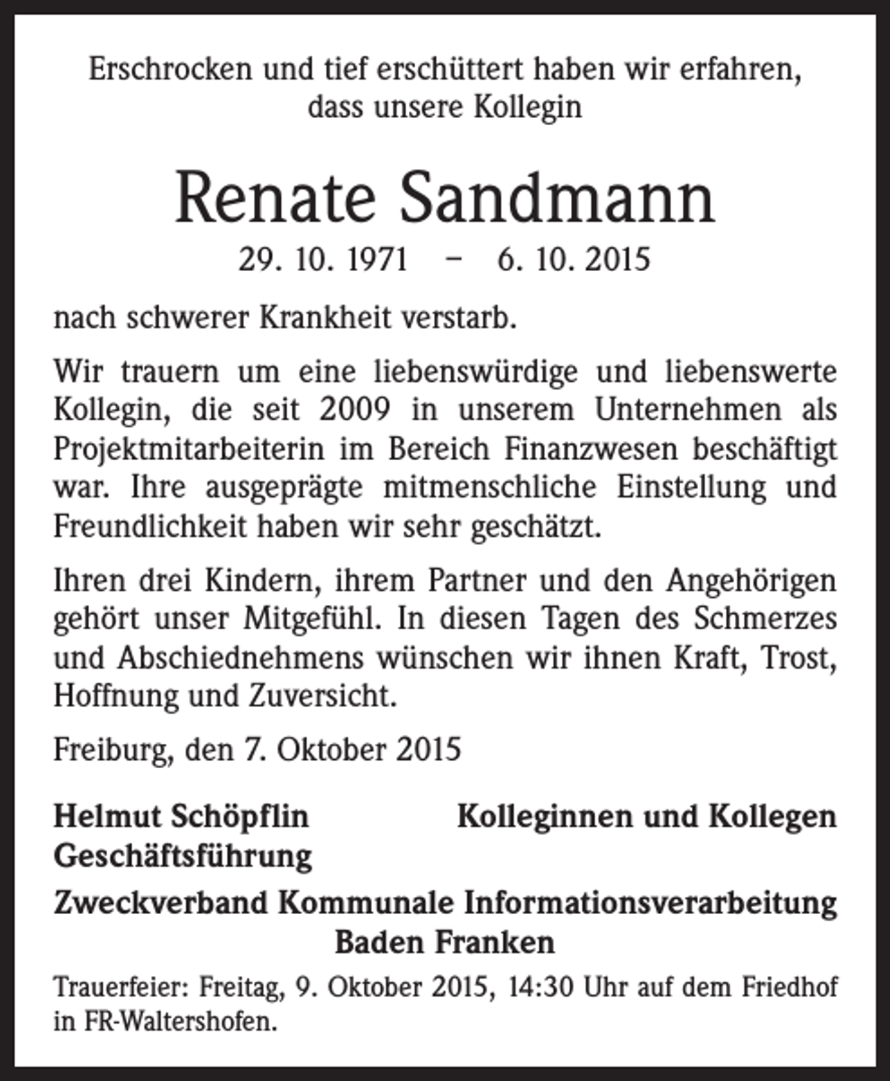 <p>Erschrocken und tief erschüttert haben wir erfahren,<br />dass unsere Kollegin</p><p>Renate Sandmann<br />29. 10. 1971 – 6. 10. 2015</p><p>nach schwerer Krankheit verstarb.<br />Wir trauern um eine liebenswürdige und liebenswerte<br />Kollegin, die seit 2009 in unserem Unternehmen als<br />Projektmitarbeiterin im Bereich Finanzwesen beschäftigt<br />war. Ihre ausgeprägte mitmenschliche Einstellung und<br />Freundlichkeit haben wir sehr geschätzt.<br />Ihren drei Kindern, ihrem Partner und den Angehörigen<br />gehört unser Mitgefühl. In diesen Tagen des Schmerzes<br />und Abschiednehmens wünschen wir ihnen Kraft, Trost,<br />Hoffnung und Zuversicht.<br />Freiburg, den 7. Oktober 2015<br />Helmut Schöpflin<br />Kolleginnen und Kollegen<br />Geschäftsführung<br />Zweckverband Kommunale Informationsverarbeitung<br />Baden Franken<br />Trauerfeier: Freitag, 9. Oktober 2015, 14:30 Uhr auf dem Friedhof<br />in FR-Waltershofen.</p>