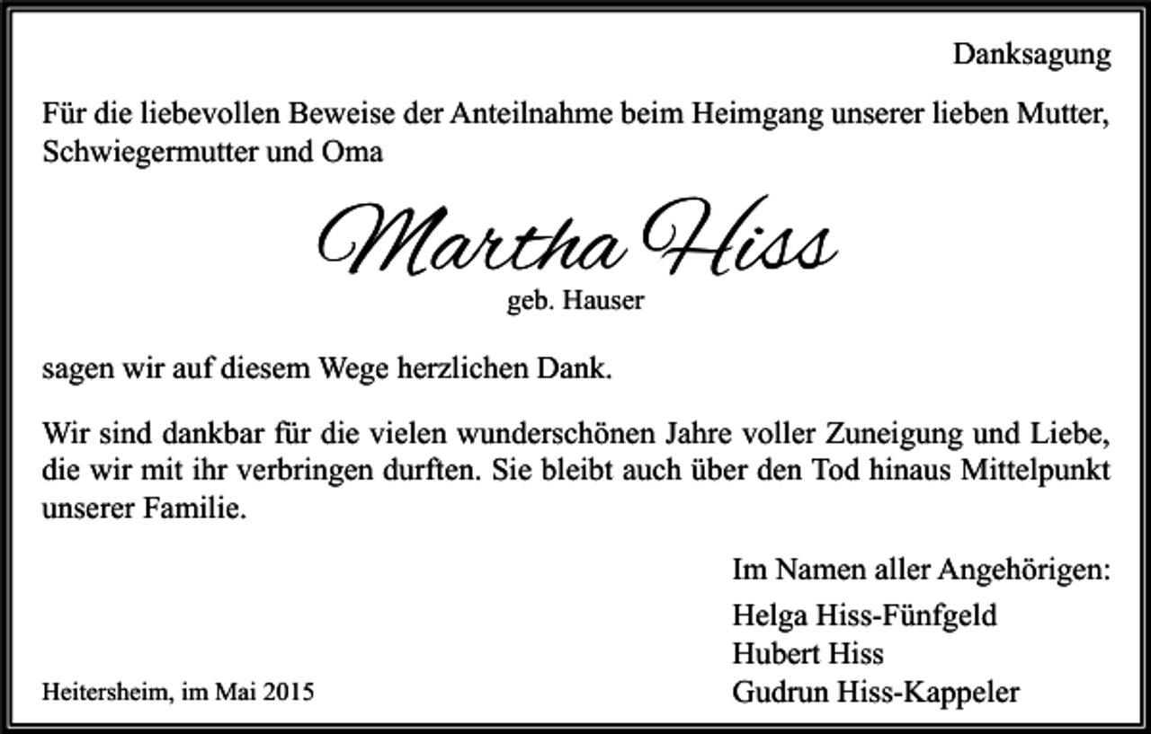 <p>Danksagung<br />Für die liebevollen Beweise der Anteilnahme beim Heimgang unserer lieben Mutter,<br />Schwiegermutter und Oma</p><p>Martha Hiss<br />geb. Hauser</p><p>sagen wir auf diesem Wege herzlichen Dank.<br />Wir sind dankbar für die vielen wunderschönen Jahre voller Zuneigung und Liebe,<br />die wir mit ihr verbringen durften. Sie bleibt auch über den Tod hinaus Mittelpunkt<br />unserer Familie.</p><p>Heitersheim, im Mai 2015</p><p>Im Namen aller Angehörigen:<br />Helga Hiss-Fünfgeld<br />Hubert Hiss<br />Gudrun Hiss-Kappeler</p>