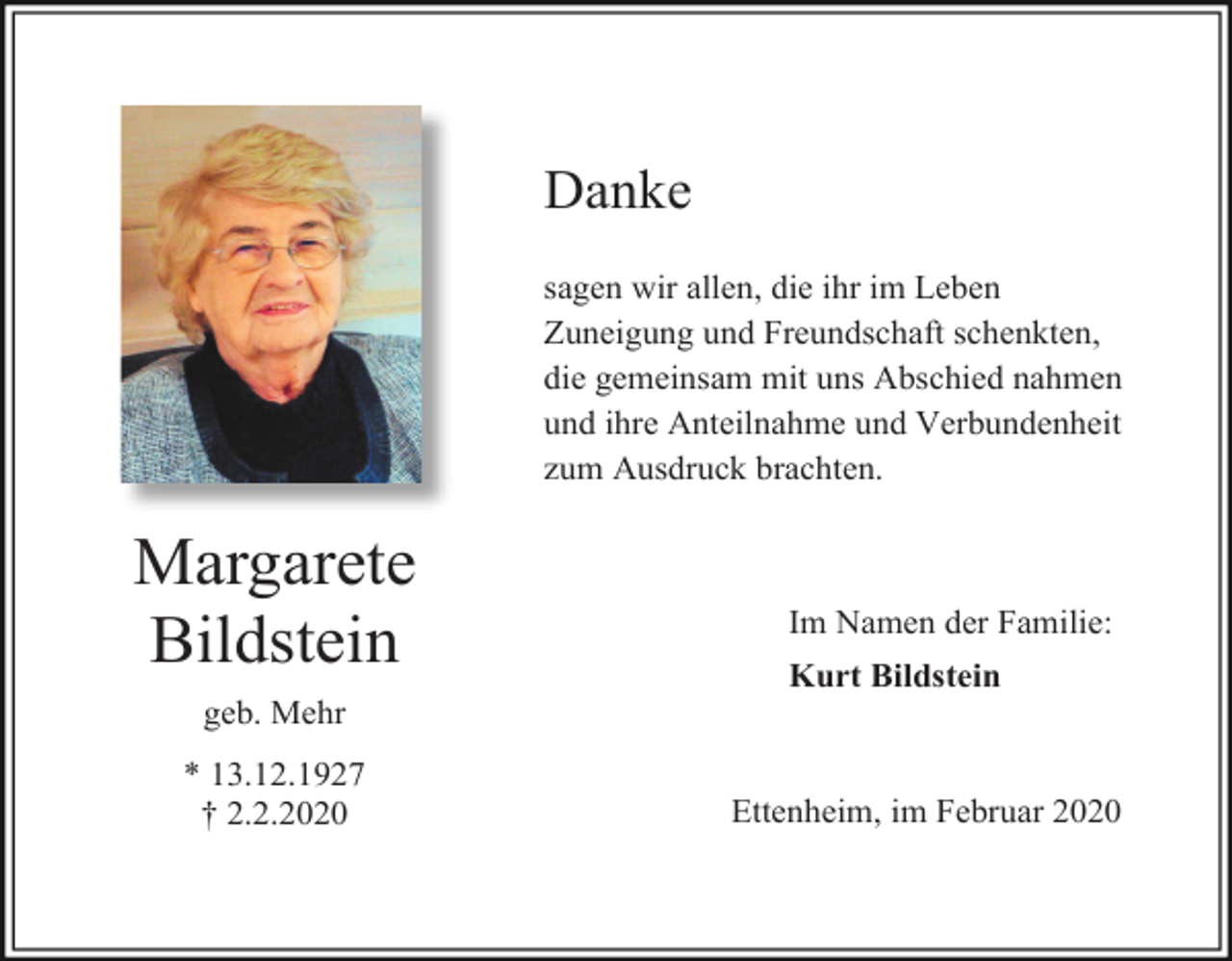 <p>Danke<br />sagen wir allen, die ihr im Leben<br />Zuneigung und Freundschaft schenkten,<br />die gemeinsam mit uns Abschied nahmen<br />und ihre Anteilnahme und Verbundenheit<br />zum Ausdruck brachten.</p><p>Margarete<br />Bildstein</p><p>Im Namen der Familie:<br />Kurt Bildstein</p><p>geb. Mehr<br />* 13.12.1927<br />† 2.2.2020</p><p>Ettenheim, im Februar 2020</p>