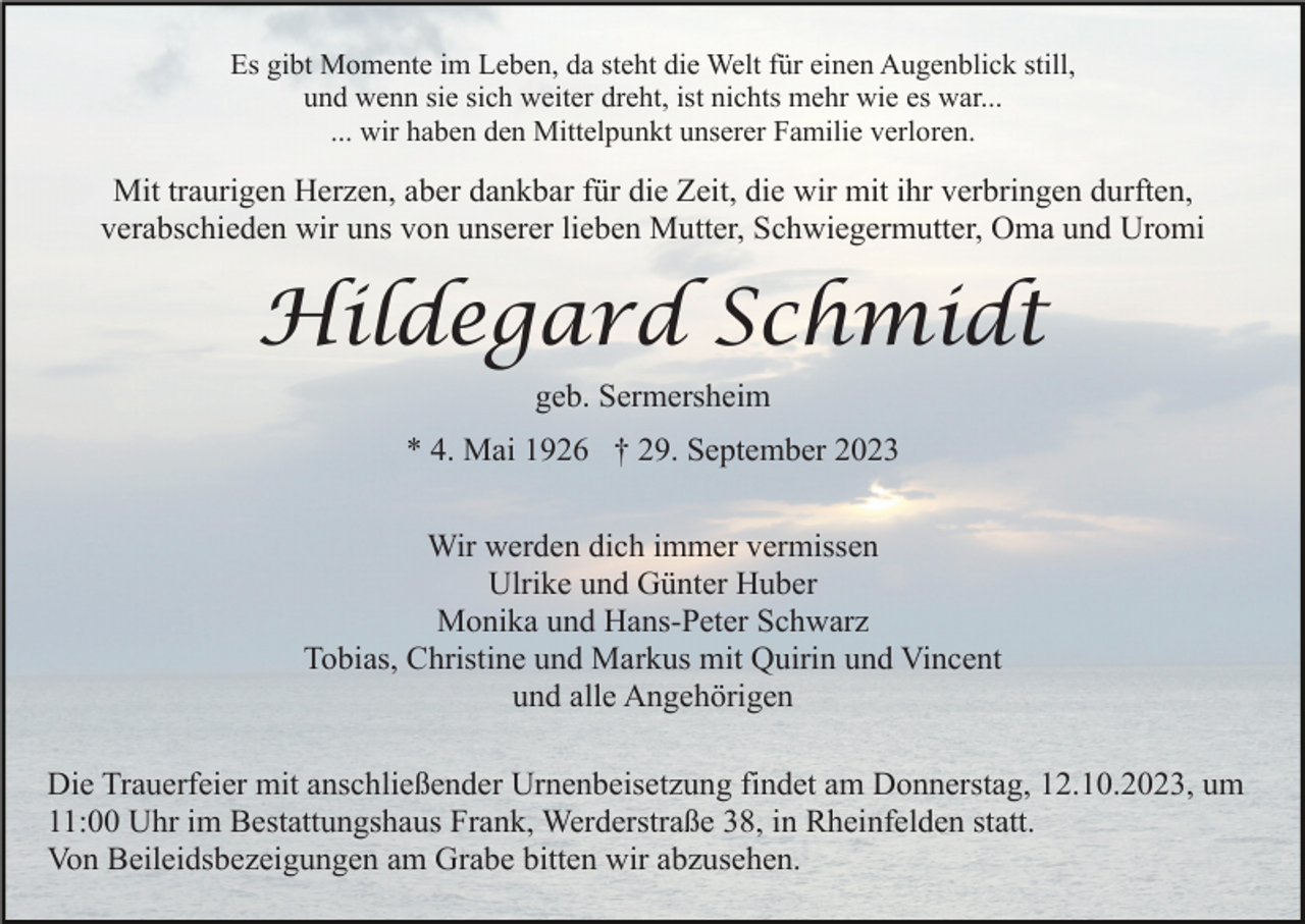 <p>Es gibt Momente im Leben, da steht die Welt für einen Augenblick still,<br />und wenn sie sich weiter dreht, ist nichts mehr wie es war...<br />... wir haben den Mittelpunkt unserer Familie verloren.</p><p>Mit traurigen Herzen, aber dankbar für die Zeit, die wir mit ihr verbringen durften,<br />verabschieden wir uns von unserer lieben Mutter, Schwiegermutter, Oma und Uromi</p><p>Hildegard Schmidt<br />geb. Sermersheim<br />* 4. Mai 1926 † 29. September 2023<br />Wir werden dich immer vermissen<br />Ulrike und Günter Huber<br />Monika und Hans-Peter Schwarz<br />Tobias, Christine und Markus mit Quirin und Vincent<br />und alle Angehörigen<br />Die Trauerfeier mit anschließender Urnenbeisetzung findet am Donnerstag, 12.10.2023, um<br />11:00 Uhr im Bestattungshaus Frank, Werderstraße 38, in Rheinfelden statt.<br />Von Beileidsbezeigungen am Grabe bitten wir abzusehen.</p>