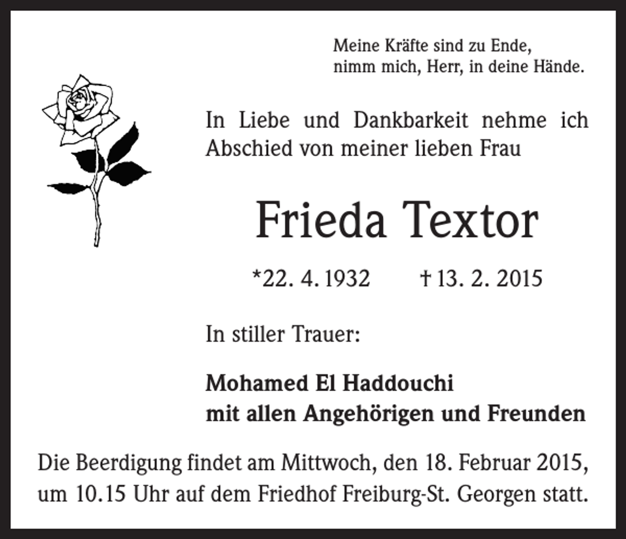 <p>Meine Kräfte sind zu Ende,<br />nimm mich, Herr, in deine Hände.</p><p>In Liebe und Dankbarkeit nehme ich<br />Abschied von meiner lieben Frau</p><p>Frieda Textor<br />*22. 4. 1932 † 13. 2. 2015<br />In stiller Trauer:<br />Mohamed El Haddouchi<br />mit allen Angehörigen und Freunden<br />Die Beerdigung findet am Mittwoch, den 18. Februar 2015,<br />um 10.15 Uhr auf dem Friedhof Freiburg-St. Georgen statt.</p>