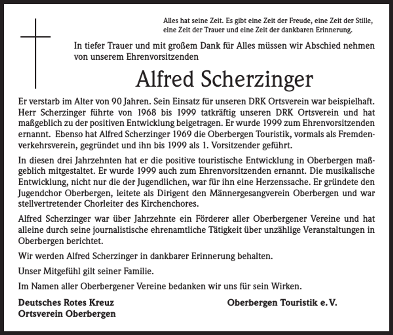 <p>Alles hat seine Zeit. Es gibt eine Zeit der Freude, eine Zeit der Stille,<br />eine Zeit der Trauer und eine Zeit der dankbaren Erinnerung.</p><p>In tiefer Trauer und mit großem Dank für Alles müssen wir Abschied nehmen<br />von unserem Ehrenvorsitzenden</p><p>Alfred Scherzinger<br />Er verstarb im Alter von 90 Jahren. Sein Einsatz für unseren DRK Ortsverein war beispielhaft.<br />Herr Scherzinger führte von 1968 bis 1999 tatkräftig unseren DRK Ortsverein und hat<br />­maßgeblich zu der positiven Entwicklung beigetragen. Er wurde 1999 zum Ehrenvorsitzenden<br />ernannt. Ebenso hat Alfred Scherzinger 1969 die Oberbergen Touristik, vormals als Fremdenverkehrsverein, gegründet und ihn bis 1999 als 1. Vorsitzender geführt.<br />In diesen drei Jahrzehnten hat er die positive touristische Entwicklung in Oberbergen maßgeblich mitgestaltet. Er wurde 1999 auch zum Ehrenvorsitzenden ernannt. Die musikalische<br />Entwicklung, nicht nur die der Jugendlichen, war für ihn eine Herzenssache. Er gründete den<br />Jugendchor Oberbergen, leitete als Dirigent den Männergesangverein Oberbergen und war<br />stellvertretender Chorleiter des Kirchenchores.<br />Alfred Scherzinger war über Jahrzehnte ein Förderer aller Oberbergener Vereine und hat<br />­alleine durch seine journalistische ehrenamtliche Tätigkeit über unzählige Veranstaltungen in<br />Oberbergen berichtet.<br />Wir werden Alfred Scherzinger in dankbarer Erinnerung behalten.<br />Unser Mitgefühl gilt seiner Familie.<br />Im Namen aller Oberbergener Vereine bedanken wir uns für sein Wirken.<br />Deutsches Rotes Kreuz<br />Ortsverein Oberbergen</p><p>Oberbergen Touristik e. V.</p>