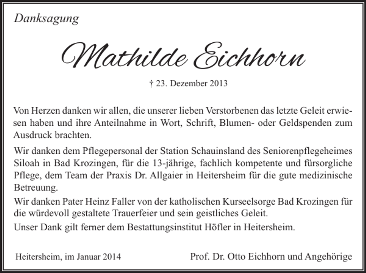 <p>Danksagung</p><p>Mathilde Eichhorn<br />† 23. Dezember 2013</p><p>Von Herzen danken wir allen, die unserer lieben Verstorbenen das letzte Geleit erwiesen haben und ihre Anteilnahme in Wort, Schrift, Blumen- oder Geldspenden zum<br />Ausdruck brachten.<br />Wir danken dem Pflegepersonal der Station Schauinsland des Seniorenpflegeheimes<br />Siloah in Bad Krozingen, für die 13-jährige, fachlich kompetente und fürsorgliche<br />Pflege, dem Team der Praxis Dr. Allgaier in Heitersheim für die gute medizinische<br />Betreuung.<br />Wir danken Pater Heinz Faller von der katholischen Kurseelsorge Bad Krozingen für<br />die würdevoll gestaltete Trauerfeier und sein geistliches Geleit.<br />Unser Dank gilt ferner dem Bestattungsinstitut Höfler in Heitersheim.<br />Heitersheim, im Januar 2014</p><p>Prof. Dr. Otto Eichhorn und Angehörige</p>