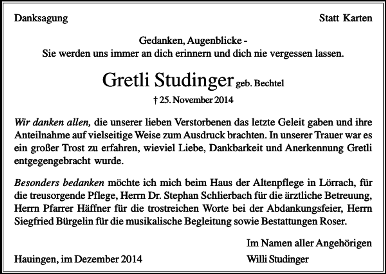 <p>Danksagung</p><p>Statt Karten</p><p>Gedanken, Augenblicke Sie werden uns immer an dich erinnern und dich nie vergessen lassen.</p><p>Gretli Studinger geb. Bechtel<br />† 25. November 2014</p><p>Wir danken allen, die unserer lieben Verstorbenen das letzte Geleit gaben und ihre<br />Anteilnahme auf vielseitige Weise zum Ausdruck brachten. In unserer Trauer war es<br />ein großer Trost zu erfahren, wieviel Liebe, Dankbarkeit und Anerkennung Gretli<br />entgegengebracht wurde.<br />Besonders bedanken möchte ich mich beim Haus der Altenpflege in Lörrach, für<br />die treusorgende Pflege, Herrn Dr. Stephan Schlierbach für die ärztliche Betreuung,<br />Herrn Pfarrer Häffner für die trostreichen Worte bei der Abdankungsfeier, Herrn<br />Siegfried Bürgelin für die musikalische Begleitung sowie Bestattungen Roser.</p><p>Hauingen, im Dezember 2014</p><p>Im Namen aller Angehörigen<br />Willi Studinger</p>