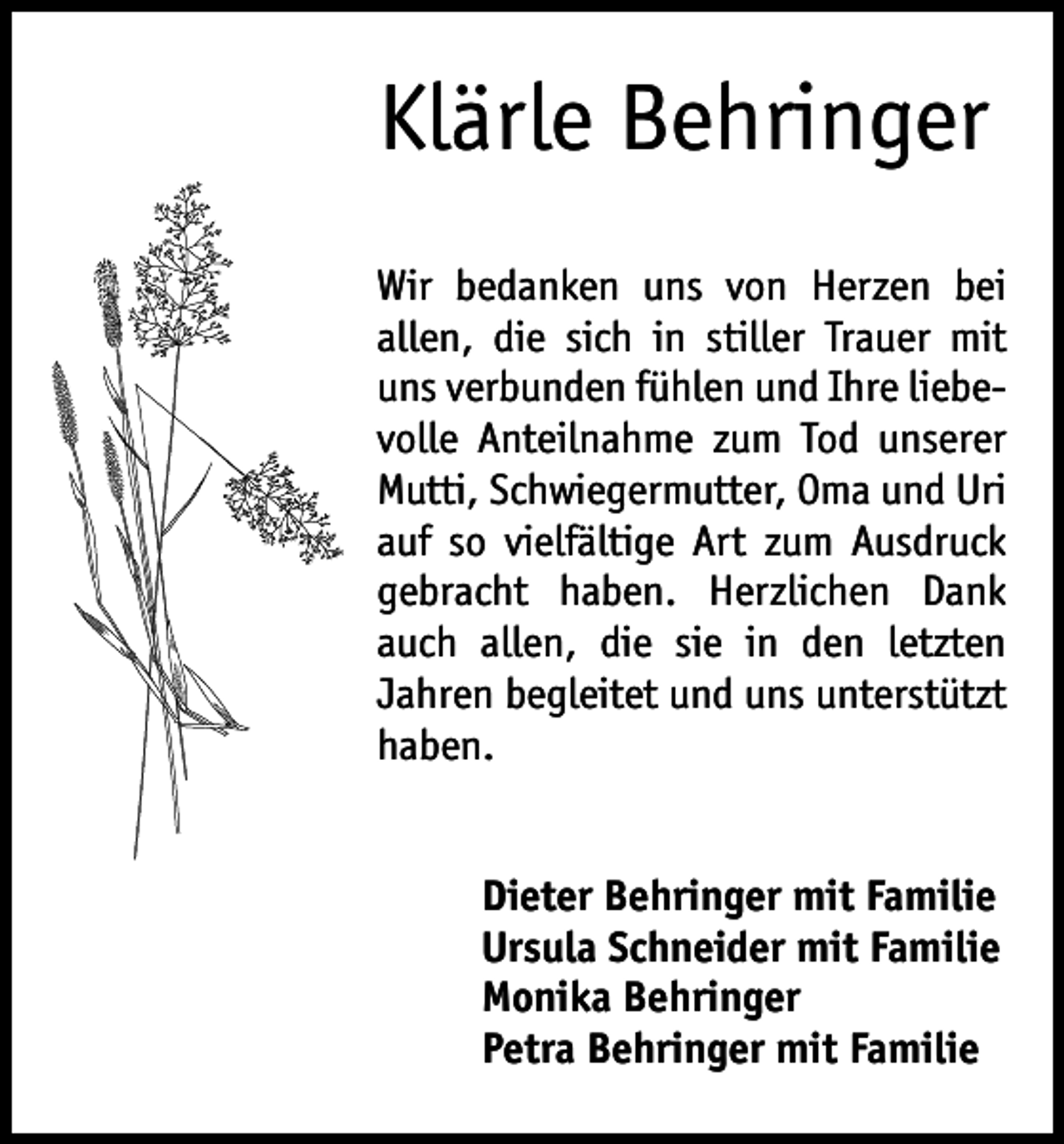 <p>Klärle Behringer<br />Wir bedanken uns von Herzen bei<br />allen, die sich in stiller Trauer mit<br />uns verbunden fühlen und Ihre liebe­<br />volle Anteilnahme zum Tod unserer<br />Mutti, Schwiegermutter, Oma und Uri<br />auf so vielfältige Art zum Ausdruck<br />gebracht haben. Herzlichen Dank<br />auch allen, die sie in den letzten<br />Jahren begleitet und uns unterstützt<br />haben.<br />Dieter Behringer mit Familie<br />Ursula Schneider mit Familie<br />Monika Behringer<br />Petra Behringer mit Familie</p>