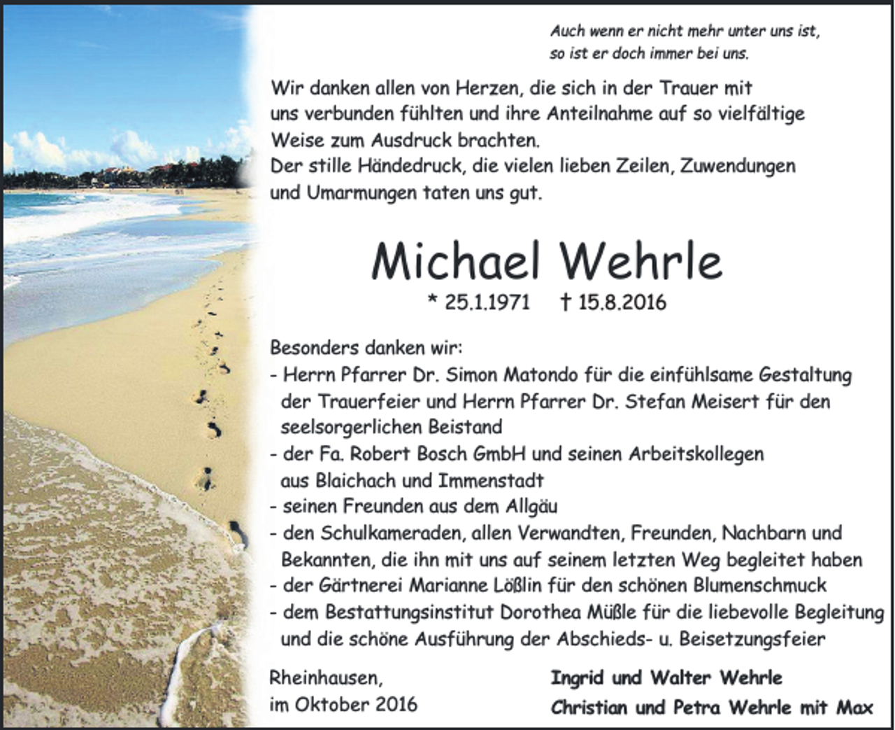 <p>Auch wenn er nicht mehr unter uns ist,<br />so ist er doch immer bei uns.</p><p>Wir danken allen von Herzen, die sich in der Trauer mit<br />uns verbunden fühlten und ihre Anteilnahme auf so vielfältige<br />Weise zum Ausdruck brachten.<br />Der stille Händedruck, die vielen lieben Zeilen, Zuwendungen<br />und Umarmungen taten uns gut.</p><p>Michael Wehrle<br />* 25.1.1971</p><p>† 15.8.2016</p><p>Besonders danken wir:<br />- Herrn Pfarrer Dr. Simon Matondo für die einfühlsame Gestaltung<br />der Trauerfeier und Herrn Pfarrer Dr. Stefan Meisert für den<br />seelsorgerlichen Beistand<br />- der Fa. Robert Bosch GmbH und seinen Arbeitskollegen<br />aus Blaichach und Immenstadt<br />- seinen Freunden aus dem Allgäu<br />- den Schulkameraden, allen Verwandten, Freunden, Nachbarn und<br />Bekannten, die ihn mit uns auf seinem letzten Weg begleitet haben<br />- der Gärtnerei Marianne Lößlin für den schönen Blumenschmuck<br />- dem Bestattungsinstitut Dorothea Müßle für die liebevolle Begleitung<br />und die schöne Ausführung der Abschieds- u. Beisetzungsfeier<br />Rheinhausen,<br />im Oktober 2016</p><p>Ingrid und Walter Wehrle<br />Christian und Petra Wehrle mit Max</p>