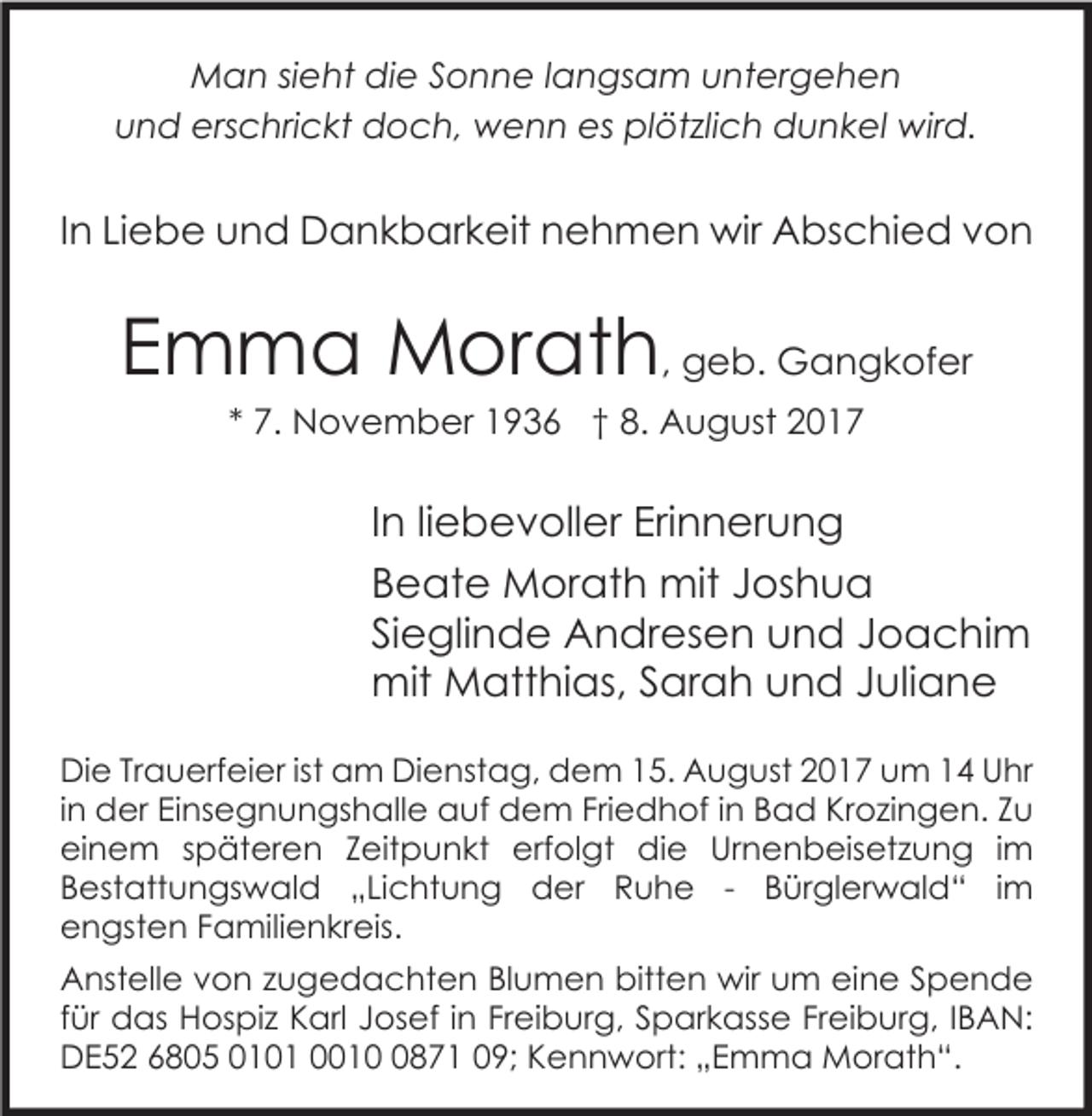 <p>MMan<br />a n si sieht<br />e ht didie<br />e S Sonne<br />o n n e l alangsam<br />n gs a m u untergehen<br />nt er g e h e n<br />uund<br />n d erschrickt<br />ers c hri c kt doch,<br />d o c h, wenn<br />w e n n es<br />es plötzlich<br />pl öt zli c h dunkel<br />d u n k el wird.<br />wir d.</p><p>IInn Liebe<br />Li e b e und<br />u n d Dankbarkeit<br />D a n k b ar k eit nehmen<br />n e h m e n wir<br />wir Abschied<br />A bs c hi e d von<br />von</p><p>EEmma<br />m m a Morath<br />M or at h , geb.<br />g e b. Gangkofer<br />G a n g k of er<br />** 7.<br />7. November<br />N o v e m b er 1936<br />1 9 3 6 †† 8.<br />8. August<br />A u g ust</p><p>I n liliebevoller<br />In<br />e b e v oll er Erinnerung<br />Eri n n er u n g<br />BBeate<br />e at e Morath<br />M or at h mit<br />mit JJoshua<br />os h u a<br />SiSieglinde<br />e gli n d e Andresen<br />A n dr es e n und<br />u n d JJoachim<br />o a c hi m<br />mit<br />att hi as, S Sarah<br />ar a h u und<br />n d J Juliane<br />uli a n e<br />mit MMatthias,<br />Di e TrTrauerfeier<br />Die<br />a u erf ei er istist aam<br />m DiDienstag,<br />e nst a g, ddem<br />e m 115.<br />5. AAugust<br />u g ust 22017<br />0 1 7 uum<br />m 11 UUhr<br />hr<br />iinn der<br />d er Einsegnungshalle<br />Ei ns e g n u n gs h all e auf<br />a uf dem<br />d e m Friedhof<br />Fri e d h of iinn Bad<br />B a d Krozingen.<br />Kr o zi n g e n. Zu<br />Zu<br />eieinem<br />n e m sspäteren<br />p ät er e n ZZeitpunkt<br />eit p u n kt erf<br />ol gt die<br />di e Ur<br />n e n b eis et z u n g i im<br />m<br />erfolgt<br />Urnenbeisetzung<br />BBestattungswald<br />est att u n gs w al d „„Lichtung<br />Li c ht u n g der<br />d er Ruhe<br />R u h e -- BBürglerwald“<br />ür gl er w al d “ i im<br />m<br />eengsten<br />n gst e n FFamilienkreis.<br />a mili e n kr eis.<br />bitten<br />AAnstelle<br />nst ell e vvon<br />o n zzugedachten<br />u g e d a c ht e n BlBlumen<br />u m e n bitt<br />e n wir<br />wir uum<br />m eieine<br />n e SSpende<br />pende<br />ffür<br />ür das<br />d as Hospiz<br />H os pi z Karl<br />K arl Josef<br />J os ef iinn Freiburg,<br />Fr ei b ur g, Sparkasse<br />S p ar k ass e Freiburg,<br />Fr ei b ur g, IIBAN:<br />B A N:<br />DDE52<br />E 5 2 66805<br />8 0 5 0010 0 1 0001 1 0871<br />8 7 1 009;<br />9; KKennwort:<br />e n n w ort: „„Emma<br />E m m a Morath“.<br />M or at h “.</p>