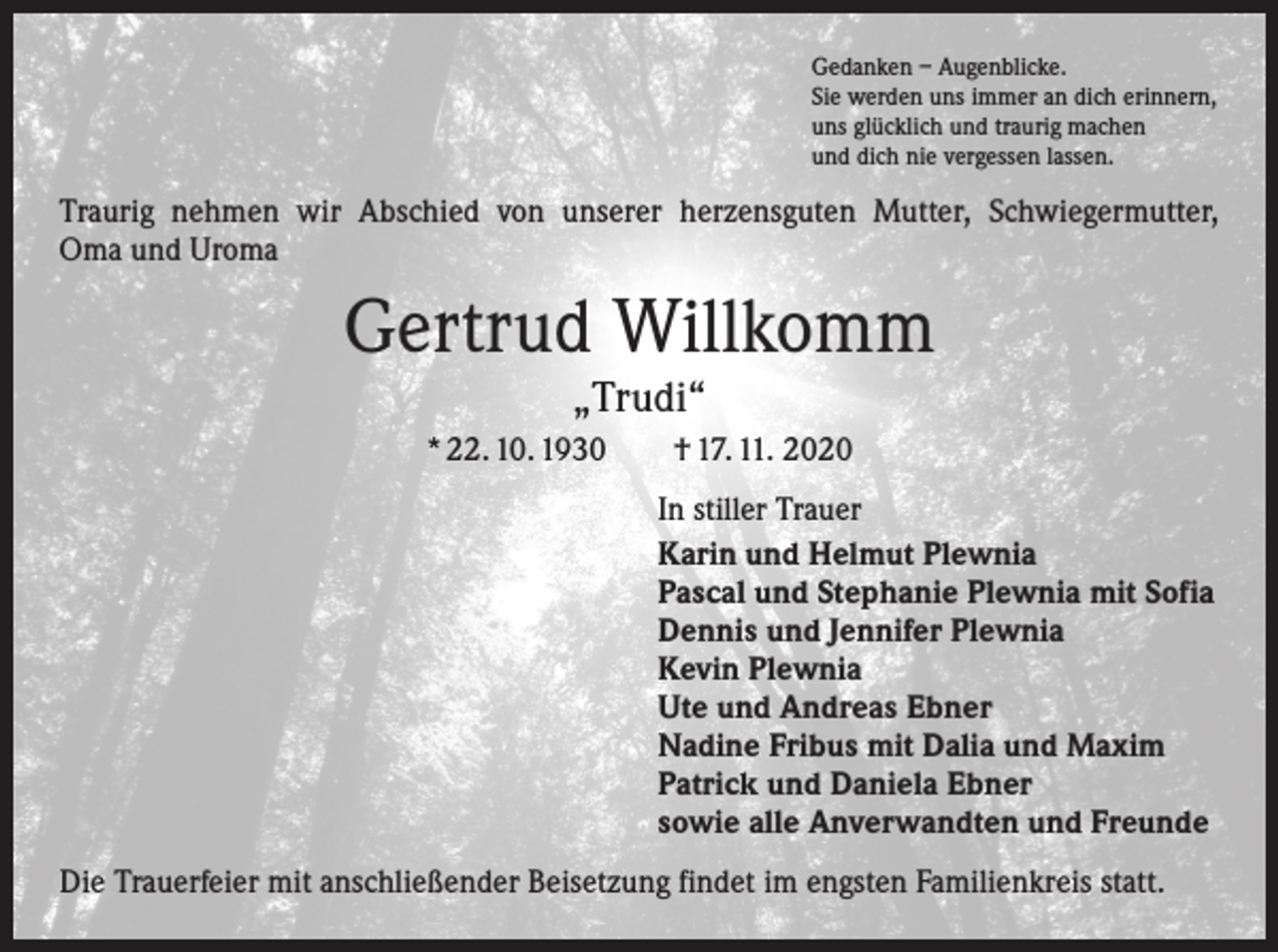 <p>Gedanken – Augenblicke.<br />Sie werden uns immer an dich erinnern,<br />uns glücklich und traurig machen<br />und dich nie vergessen lassen.</p><p>Traurig nehmen wir Abschied von unserer herzensguten Mutter, Schwiegermutter,<br />Oma und Uroma</p><p>Gertrud Willkomm<br />„Trudi“</p><p>* 22. 10. 1930 † 17. 11. 2020<br />In stiller Trauer<br />Karin und Helmut Plewnia<br />Pascal und Stephanie Plewnia mit Sofia<br />Dennis und Jennifer Plewnia<br />Kevin Plewnia<br />Ute und Andreas Ebner<br />Nadine Fribus mit Dalia und Maxim<br />Patrick und Daniela Ebner<br />sowie alle Anverwandten und Freunde<br />Die Trauerfeier mit anschließender Beisetzung findet im engsten Familienkreis statt.</p>