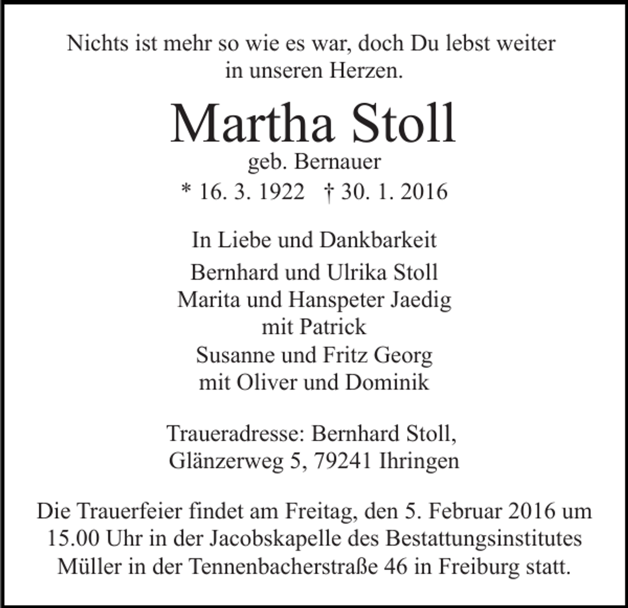 <p>Nichts ist mehr so wie es war, doch Du lebst weiter<br />in unseren Herzen.</p><p>Martha<br />Stoll<br />geb. Bernauer<br />* 16. 3. 1922 † 30. 1. 2016</p><p>In Liebe und Dankbarkeit<br />Bernhard und Ulrika Stoll<br />Marita und Hanspeter Jaedig<br />mit Patrick<br />Susanne und Fritz Georg<br />mit Oliver und Dominik<br />Traueradresse: Bernhard Stoll,<br />Glänzerweg 5, 79241 Ihringen<br />Die Trauerfeier findet am Freitag, den 5. Februar 2016 um<br />15.00 Uhr in der Jacobskapelle des Bestattungsinstitutes<br />Müller in der Tennenbacherstraße 46 in Freiburg statt.</p>