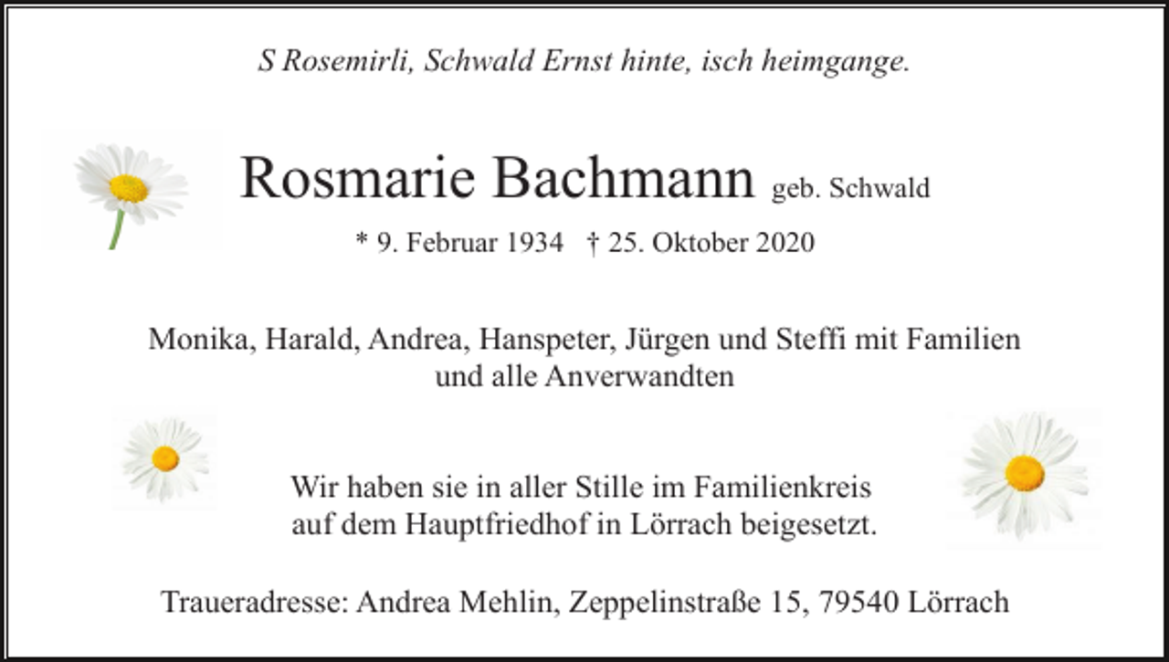 <p>S Rosemirli, Schwald Ernst hinte, isch heimgange.</p><p>Rosmarie Bachmann geb. Schwald<br />* 9. Februar 1934 † 25. Oktober 2020</p><p>Monika, Harald, Andrea, Hanspeter, Jürgen und Steffi mit Familien<br />und alle Anverwandten</p><p>Wir haben sie in aller Stille im Familienkreis<br />auf dem Hauptfriedhof in Lörrach beigesetzt.<br />Traueradresse: Andrea Mehlin, Zeppelinstraße 15, 79540 Lörrach</p>