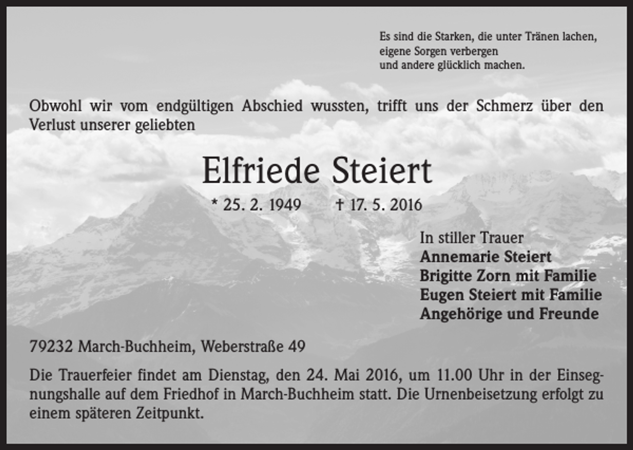 <p>Es sind die Starken, die unter Tränen lachen,<br />eigene Sorgen verbergen<br />und andere glücklich machen.</p><p>Obwohl wir vom endgültigen Abschied wussten, trifft uns der Schmerz über den<br />Verlust unserer geliebten</p><p>Elfriede Steiert<br />* 25. 2. 1949 † 17. 5. 2016<br />In stiller Trauer<br />Annemarie Steiert<br />Brigitte Zorn mit Familie<br />Eugen Steiert mit Familie<br />Angehörige und Freunde<br />79232 March-Buchheim, Weberstraße 49<br />Die Trauerfeier findet am Dienstag, den 24. Mai 2016, um 11.00 Uhr in der Einsegnungshalle auf dem Friedhof in March-Buchheim statt. Die Urnenbeisetzung erfolgt zu<br />einem späteren Zeitpunkt.</p>