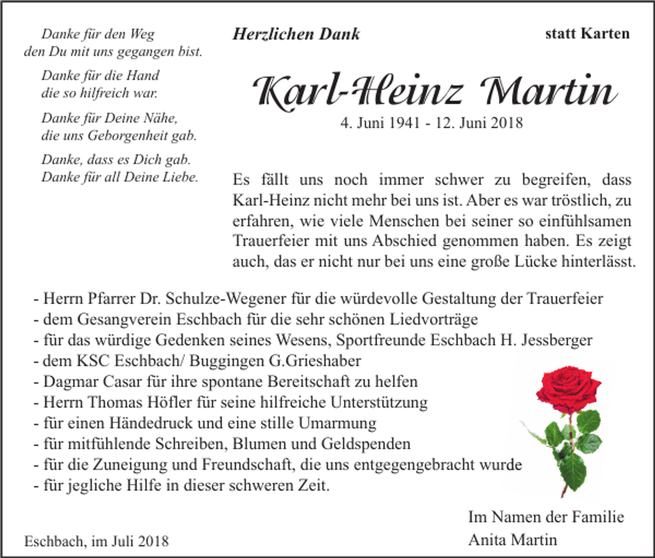 <p>Danke für den Weg<br />den Du mit uns gegangen bist.<br />Danke für die Hand<br />die so hilfreich war.<br />Danke für Deine Nähe,<br />die uns Geborgenheit gab.<br />Danke, dass es Dich gab.<br />Danke für all Deine Liebe.</p><p>Herzlichen Dank</p><p>statt Karten</p><p>Karl-Heinz Martin<br />4. Juni 1941 - 12. Juni 2018</p><p>Es fällt uns noch immer schwer zu begreifen, dass<br />Karl-Heinz nicht mehr bei uns ist. Aber es war tröstlich, zu<br />erfahren, wie viele Menschen bei seiner so einfühlsamen<br />Trauerfeier mit uns Abschied genommen haben. Es zeigt<br />auch, das er nicht nur bei uns eine große Lücke hinterlässt.</p><p>- Herrn Pfarrer Dr. Schulze-Wegener für die würdevolle Gestaltung der Trauerfeier<br />- dem Gesangverein Eschbach für die sehr schönen Liedvorträge<br />- für das würdige Gedenken seines Wesens, Sportfreunde Eschbach H. Jessberger<br />- dem KSC Eschbach/ Buggingen G.Grieshaber<br />- Dagmar Casar für ihre spontane Bereitschaft zu helfen<br />- Herrn Thomas Höfler für seine hilfreiche Unterstützung<br />- für einen Händedruck und eine stille Umarmung<br />- für mitfühlende Schreiben, Blumen und Geldspenden<br />- für die Zuneigung und Freundschaft, die uns entgegengebracht wurde<br />- für jegliche Hilfe in dieser schweren Zeit.<br />Eschbach, im Juli 2018</p><p>Im Namen der Familie<br />Anita Martin</p>