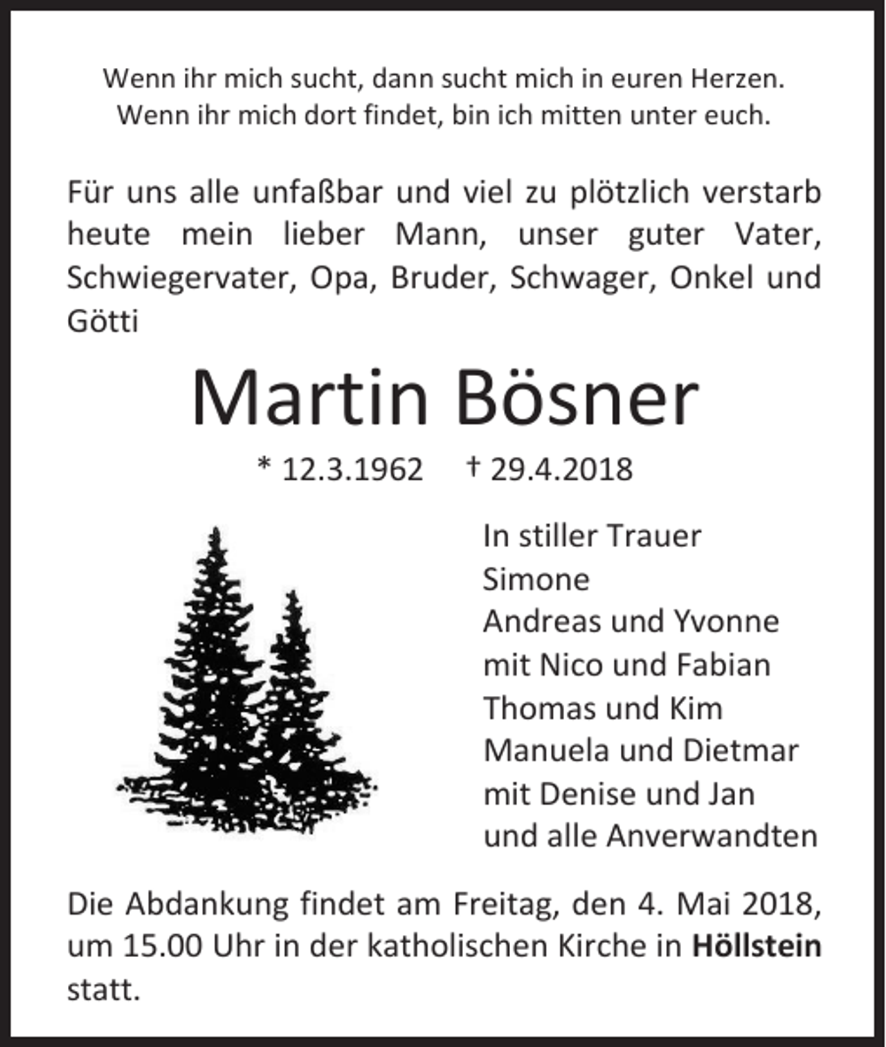 <p>Wenn ihr mich sucht, dann sucht mich in euren Herzen.<br />Wenn ihr mich dort findet, bin ich mitten unter euch.</p><p>Für uns alle unfaßbar und viel zu plötzlich verstarb<br />heute mein lieber Mann, unser guter Vater,<br />Schwiegervater, Opa, Bruder, Schwager, Onkel und<br />Götti</p><p>Martin Bösner<br />* 12.3.1962</p><p>† 29.4.2018</p><p>In stiller Trauer<br />Simone<br />Andreas und Yvonne<br />mit Nico und Fabian<br />Thomas und Kim<br />Manuela und Dietmar<br />mit Denise und Jan<br />und alle Anverwandten<br />Die Abdankung findet am Freitag, den 4. Mai 2018,<br />um 15.00 Uhr in der katholischen Kirche in Höllstein<br />statt.</p>