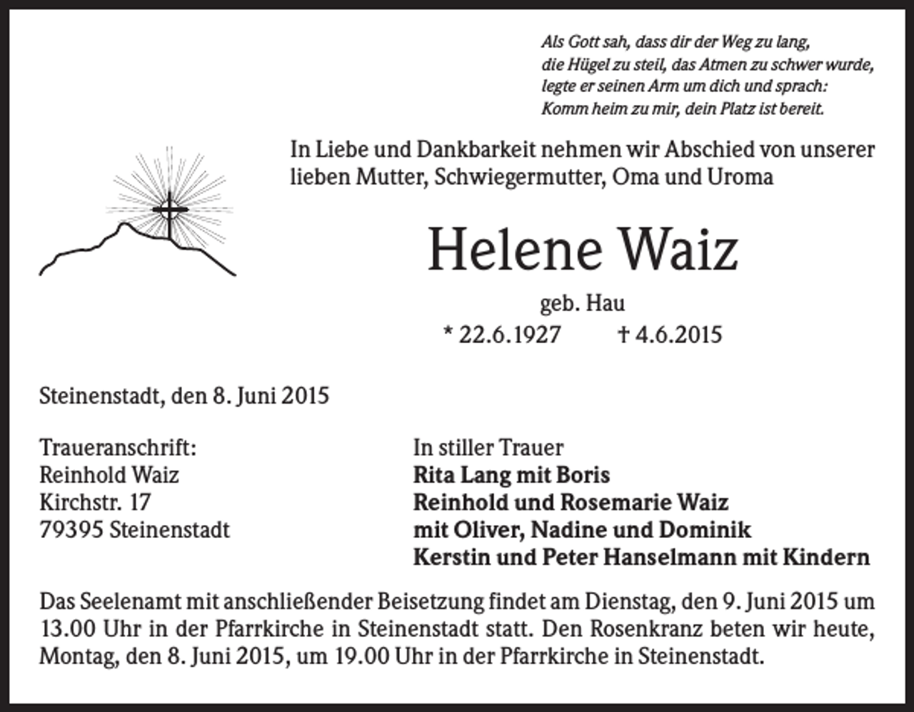 <p>Als Gott sah, dass dir der Weg zu lang,<br />die Hügel zu steil, das Atmen zu schwer wurde,<br />legte er seinen Arm um dich und sprach:<br />Komm heim zu mir, dein Platz ist bereit.</p><p>In Liebe und Dankbarkeit nehmen wir Abschied von unserer<br />lieben Mutter, Schwiegermutter, Oma und Uroma</p><p>Helene Waiz<br />geb. Hau<br />* 22.6.1927<br />† 4.6.2015<br />Steinenstadt, den 8. Juni 2015<br />Traueranschrift:<br />Reinhold Waiz<br />Kirchstr. 19395 Steinenstadt</p><p>In stiller Trauer<br />Rita Lang mit Boris<br />Reinhold und Rosemarie Waiz<br />mit Oliver, Nadine und Dominik<br />Kerstin und Peter Hanselmann mit Kindern</p><p>Das Seelenamt mit anschließender Beisetzung findet am Dienstag, den 9. Juni 2015 um<br />13.00 Uhr in der Pfarrkirche in Steinenstadt statt. Den Rosenkranz beten wir heute,<br />Montag, den 8. Juni 2015, um 19.00 Uhr in der Pfarrkirche in Steinenstadt.</p>
