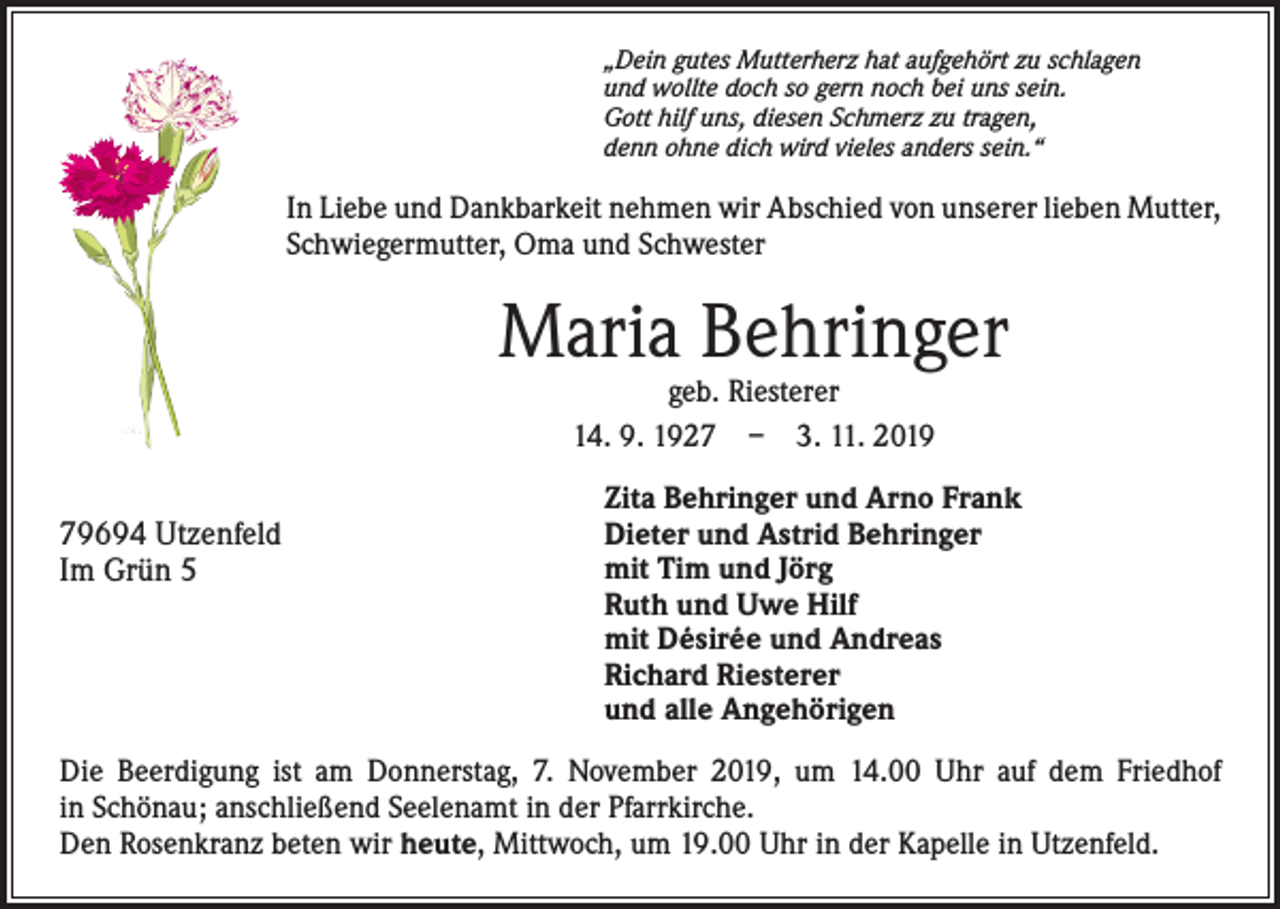 <p>„Dein gutes Mutterherz hat aufgehört zu schlagen<br />und wollte doch so gern noch bei uns sein.<br />Gott hilf uns, diesen Schmerz zu tragen,<br />denn ohne dich wird vieles anders sein.“</p><p>In Liebe und Dankbarkeit nehmen wir Abschied von unserer lieben Mutter,<br />Schwiegermutter, Oma und Schwester</p><p>Maria Behringer<br />geb. Riesterer<br />14. 9. 1927 – 3. 11. 2019</p><p>79694 Utzenfeld<br />Im Grün 5</p><p>Zita Behringer und Arno Frank<br />Dieter und Astrid Behringer<br />mit Tim und Jörg<br />Ruth und Uwe Hilf<br />mit Désirée und Andreas<br />Richard Riesterer<br />und alle Angehörigen</p><p>Die Beerdigung ist am Donnerstag, 7. November 2019, um 14.00 Uhr auf dem Friedhof<br />in Schönau; anschließend Seelenamt in der Pfarrkirche.<br />Den Rosenkranz beten wir heute, Mittwoch, um 19.00 Uhr in der Kapelle in Utzenfeld.</p>