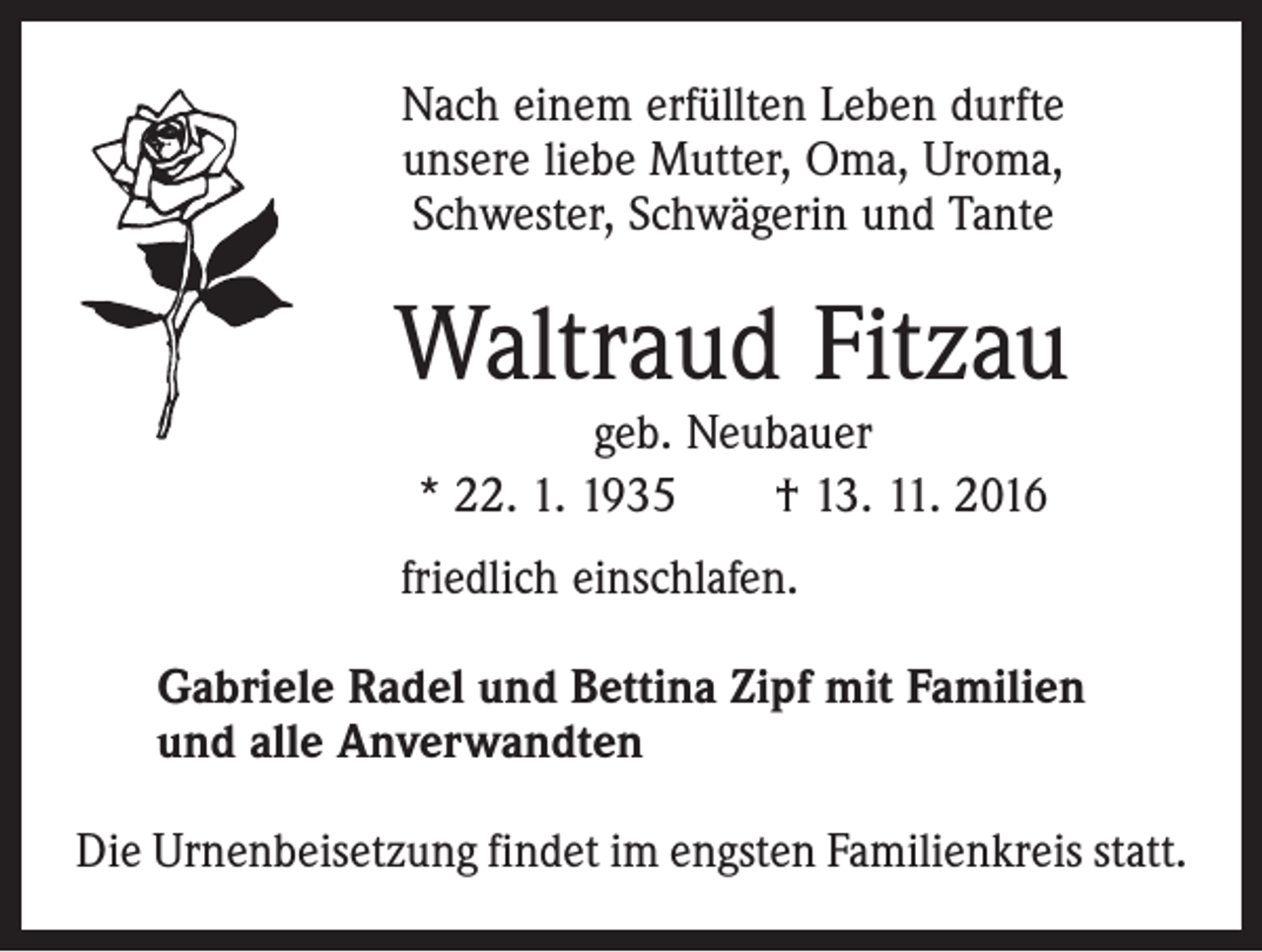 <p>Nach einem erfüllten Leben durfte<br />unsere liebe Mutter, Oma, Uroma,<br />Schwester, Schwägerin und Tante</p><p>Waltraud Fitzau<br />geb. Neubauer<br />* 22. 1. 1935 † 13. 11. 2016</p><p>friedlich einschlafen.<br />Gabriele Radel und Bettina Zipf mit Familien<br />und alle Anverwandten<br />Die Urnenbeisetzung findet im engsten Familienkreis statt.</p>