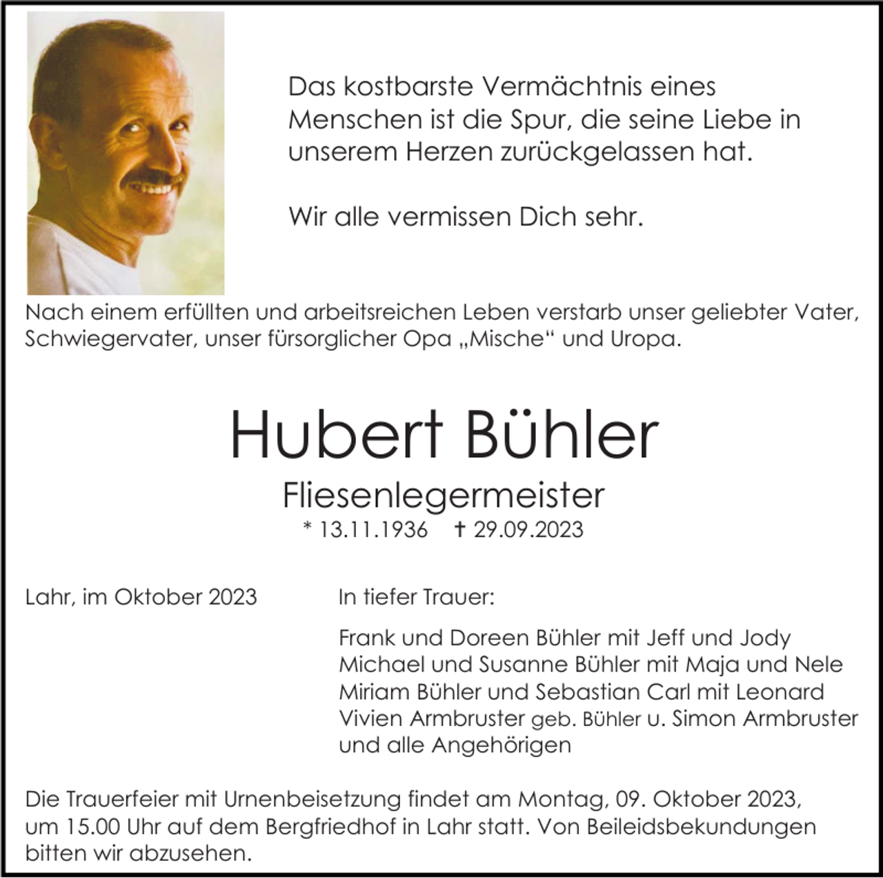 <p>Das kostbarste Vermächtnis eines<br />Menschen ist die Spur, die seine Liebe in<br />unserem Herzen zurückgelassen hat.<br />Wir alle vermissen Dich sehr.</p><p>Nach einem erfüllten und arbeitsreichen Leben verstarb unser geliebter Vater,<br />Schwiegervater, unser fürsorglicher Opa „Mische“ und Uropa.</p><p>Hubert Bühler<br />Fliesenlegermeister<br />* 13.11.1936<br />Lahr, im Oktober 2023</p><p> 29.09.2023</p><p>In tiefer Trauer:<br />Frank und Doreen Bühler mit Jeff und Jody<br />Michael und Susanne Bühler mit Maja und Nele<br />Miriam Bühler und Sebastian Carl mit Leonard<br />Vivien Armbruster geb. Bühler u. Simon Armbruster<br />und alle Angehörigen</p><p>Die Trauerfeier mit Urnenbeisetzung findet am Montag, 09. Oktober 2023,<br />um 15.00 Uhr auf dem Bergfriedhof in Lahr statt. Von Beileidsbekundungen<br />bitten wir abzusehen.</p>