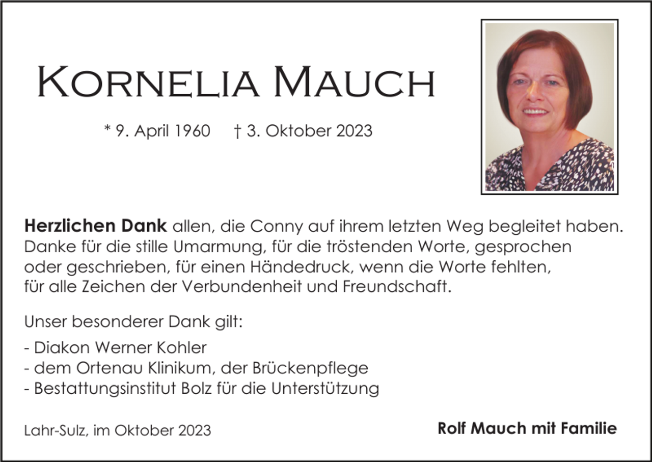 <p>Kornelia Mauch<br />* 9. April 1960</p><p>† 3. Oktober 2023</p><p>Herzlichen Dank allen, die Conny auf ihrem letzten Weg begleitet haben.<br />Danke für die stille Umarmung, für die tröstenden Worte, gesprochen<br />oder geschrieben, für einen Händedruck, wenn die Worte fehlten,<br />für alle Zeichen der Verbundenheit und Freundschaft.<br />Unser besonderer Dank gilt:<br />- Diakon Werner Kohler<br />- dem Ortenau Klinikum, der Brückenpflege<br />- Bestattungsinstitut Bolz für die Unterstützung<br />Lahr-Sulz, im Oktober 2023</p><p>Rolf Mauch mit Familie</p>