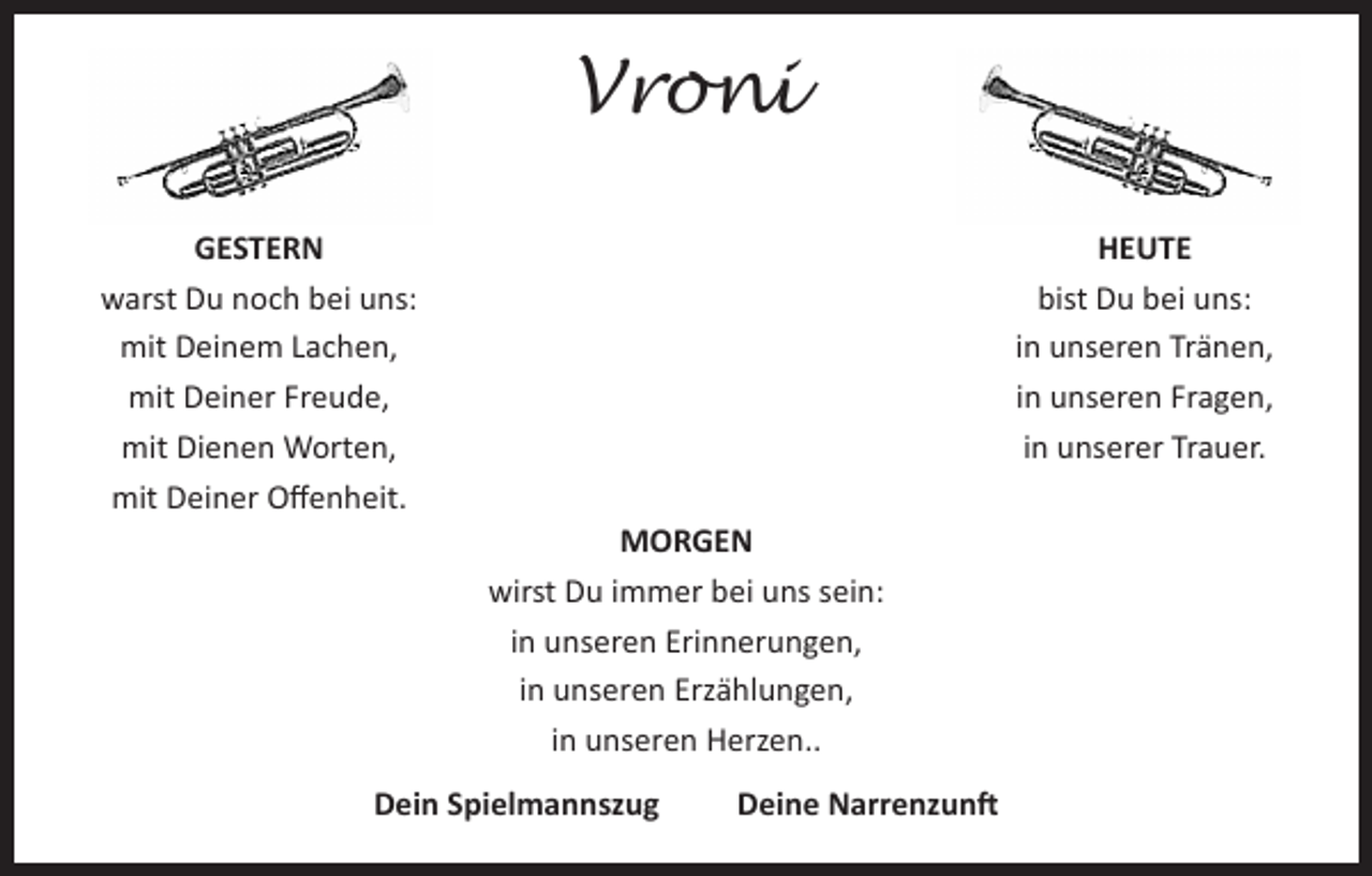 <p>Vroni<br />GESTERN<br />warst Du noch bei uns:<br />mit Deinem Lachen,<br />mit Deiner Freude,<br />mit Dienen Worten,<br />mit Deiner Offenheit.</p><p>HEUTE<br />bist Du bei uns:<br />in unseren Tränen,<br />in unseren Fragen,<br />in unserer Trauer.<br />MORGEN<br />wirst Du immer bei uns sein:<br />in unseren Erinnerungen,<br />in unseren Erzählungen,<br />in unseren Herzen..</p><p>Dein Spielmannszug</p><p>Deine Narrenzunft</p>