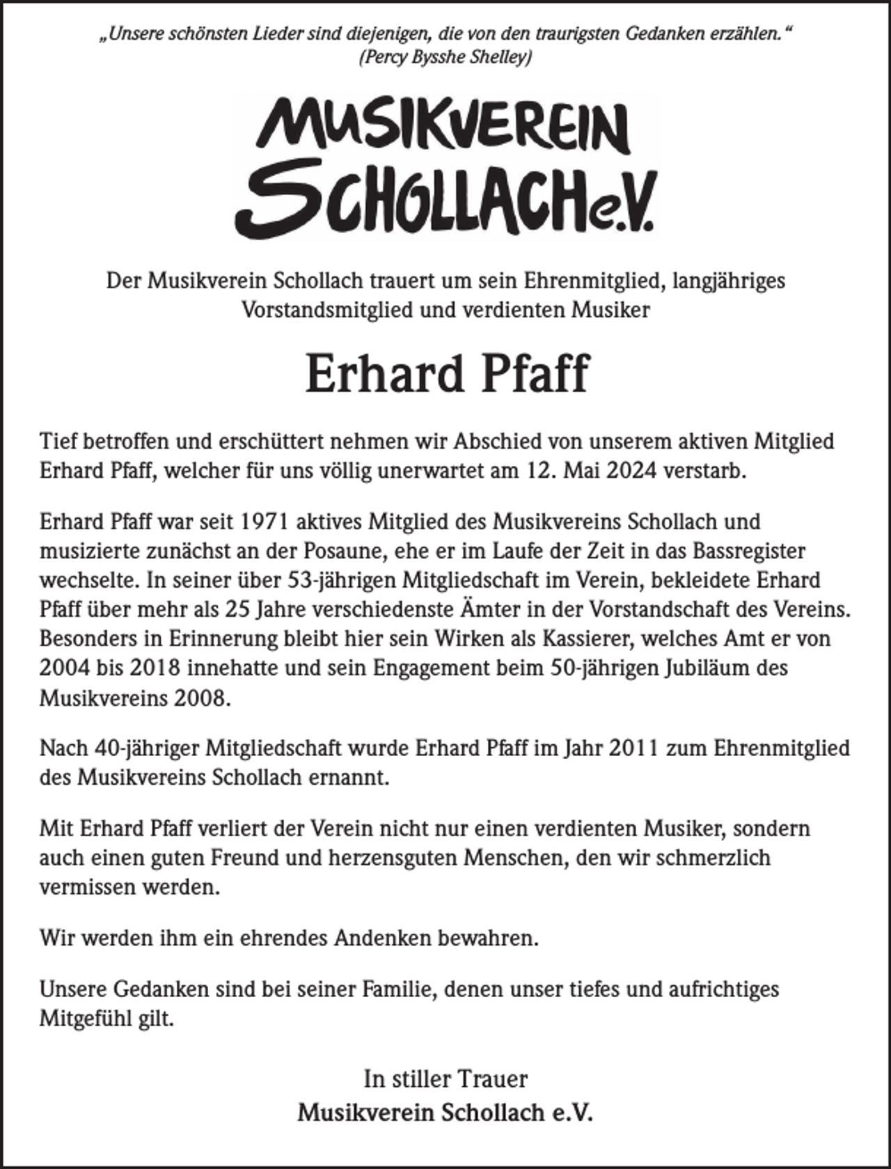 <p>„Unsere schönsten Lieder sind diejenigen, die von den traurigsten Gedanken erzählen.“<br />(Percy Bysshe Shelley)</p><p>Der Musikverein Schollach trauert um sein Ehrenmitglied, langjähriges<br />Vorstandsmitglied und verdienten Musiker</p><p>Erhard Pfaff<br />Tief betroffen und erschüttert nehmen wir Abschied von unserem aktiven Mitglied<br />Erhard Pfaff, welcher für uns völlig unerwartet am 12. Mai 2024 verstarb.<br />Erhard Pfaff war seit 1971 aktives Mitglied des Musikvereins Schollach und<br />musizierte zunächst an der Posaune, ehe er im Laufe der Zeit in das Bassregister<br />wechselte. In seiner über 53-jährigen Mitgliedschaft im Verein, bekleidete Erhard<br />Pfaff über mehr als 25 Jahre verschiedenste Ämter in der Vorstandschaft des Vereins.<br />Besonders in Erinnerung bleibt hier sein Wirken als Kassierer, welches Amt er von<br />2004 bis 2018 innehatte und sein Engagement beim 50-jährigen Jubiläum des<br />Musikvereins 2008.<br />Nach 40-jähriger Mitgliedschaft wurde Erhard Pfaff im Jahr 2011 zum Ehrenmitglied<br />des Musikvereins Schollach ernannt.<br />Mit Erhard Pfaff verliert der Verein nicht nur einen verdienten Musiker, sondern<br />auch einen guten Freund und herzensguten Menschen, den wir schmerzlich<br />vermissen werden.<br />Wir werden ihm ein ehrendes Andenken bewahren.<br />Unsere Gedanken sind bei seiner Familie, denen unser tiefes und aufrichtiges<br />Mitgefühl gilt.</p><p>In stiller Trauer<br />Musikverein Schollach e.V.</p>