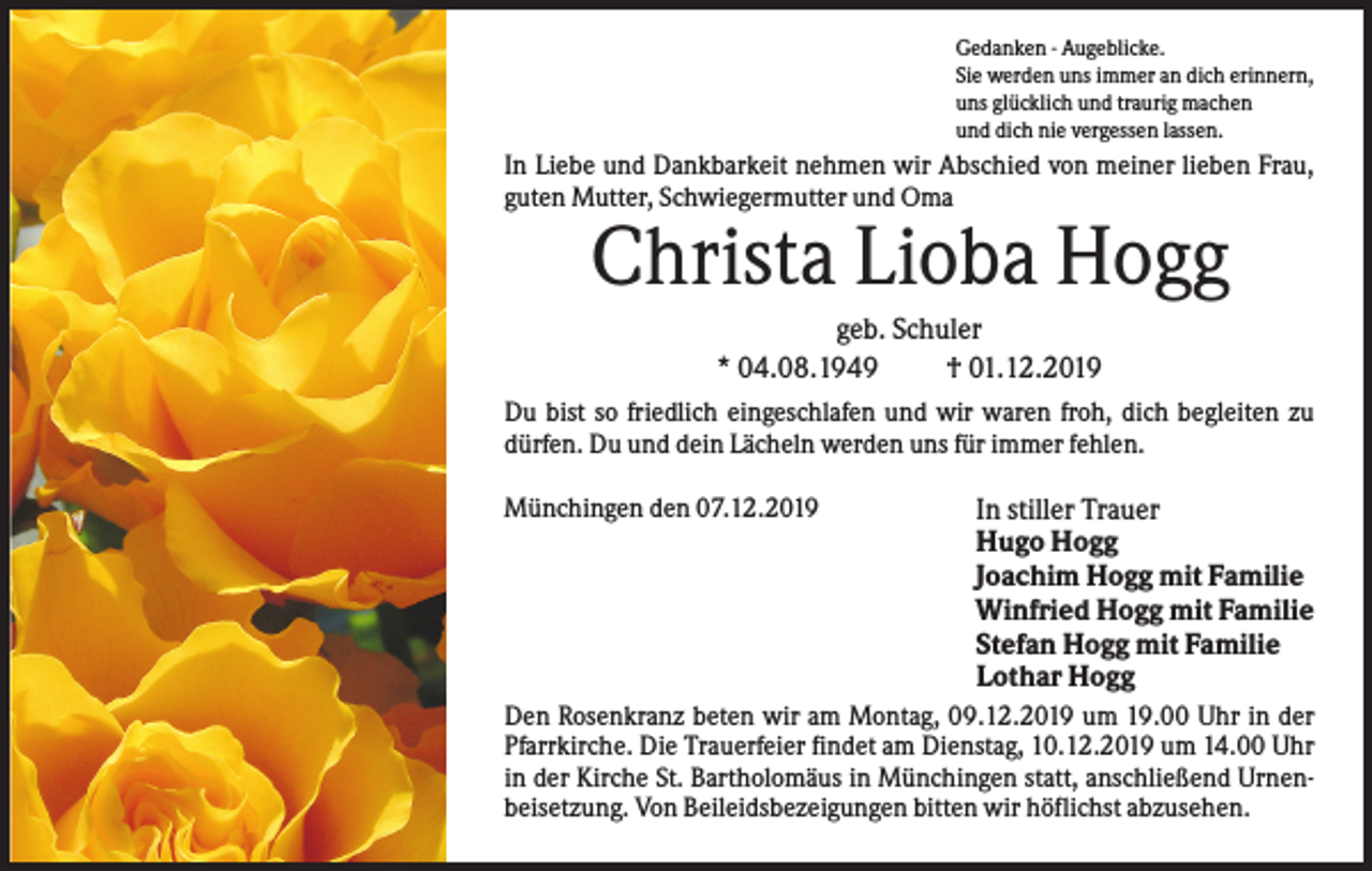 <p>Gedanken - Augeblicke.<br />Sie werden uns immer an dich erinnern,<br />uns glücklich und traurig machen<br />und dich nie vergessen lassen.</p><p>In Liebe und Dankbarkeit nehmen wir Abschied von meiner lieben Frau,<br />guten Mutter, Schwiegermutter und Oma</p><p>Christa Lioba Hogg<br />geb. Schuler<br />* 04.08.1949<br />† 01.12.2019<br />Du bist so friedlich eingeschlafen und wir waren froh, dich begleiten zu<br />dürfen. Du und dein Lächeln werden uns für immer fehlen.<br />Münchingen den 07.12.2019</p><p>In stiller Trauer<br />Hugo Hogg<br />Joachim Hogg mit Familie<br />Winfried Hogg mit Familie<br />Stefan Hogg mit Familie<br />Lothar Hogg</p><p>Den Rosenkranz beten wir am Montag, 09.12.2019 um 19.00 Uhr in der<br />Pfarrkirche. Die Trauerfeier findet am Dienstag, 10.12.2019 um 14.00 Uhr<br />in der Kirche St. Bartholomäus in Münchingen statt, anschließend Urnenbeisetzung. Von Beileidsbezeigungen bitten wir höflichst abzusehen.</p>
