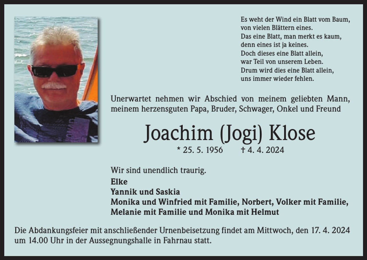 <p>Es weht der Wind ein Blatt vom Baum,<br />von vielen Blättern eines.<br />Das eine Blatt, man merkt es kaum,<br />denn eines ist ja keines.<br />Doch dieses eine Blatt allein,<br />war Teil von unserem Leben.<br />Drum wird dies eine Blatt allein,<br />uns immer wieder fehlen.</p><p>Unerwartet nehmen wir Abschied von meinem geliebten Mann,<br />­meinem herzensguten Papa, Bruder, Schwager, Onkel und Freund</p><p>Joachim (Jogi) Klose<br />* 25. 5. 1956 † 4. 4. 2024</p><p>Wir sind unendlich traurig.<br />Elke<br />Yannik und Saskia<br />Monika und Winfried mit Familie, Norbert, Volker mit Familie,<br />Melanie mit Familie und Monika mit Helmut<br />Die Abdankungsfeier mit anschließender Urnenbeisetzung findet am Mittwoch, den 17. 4. 2024<br />um 14.00 Uhr in der Aussegnungshalle in Fahrnau statt.</p>