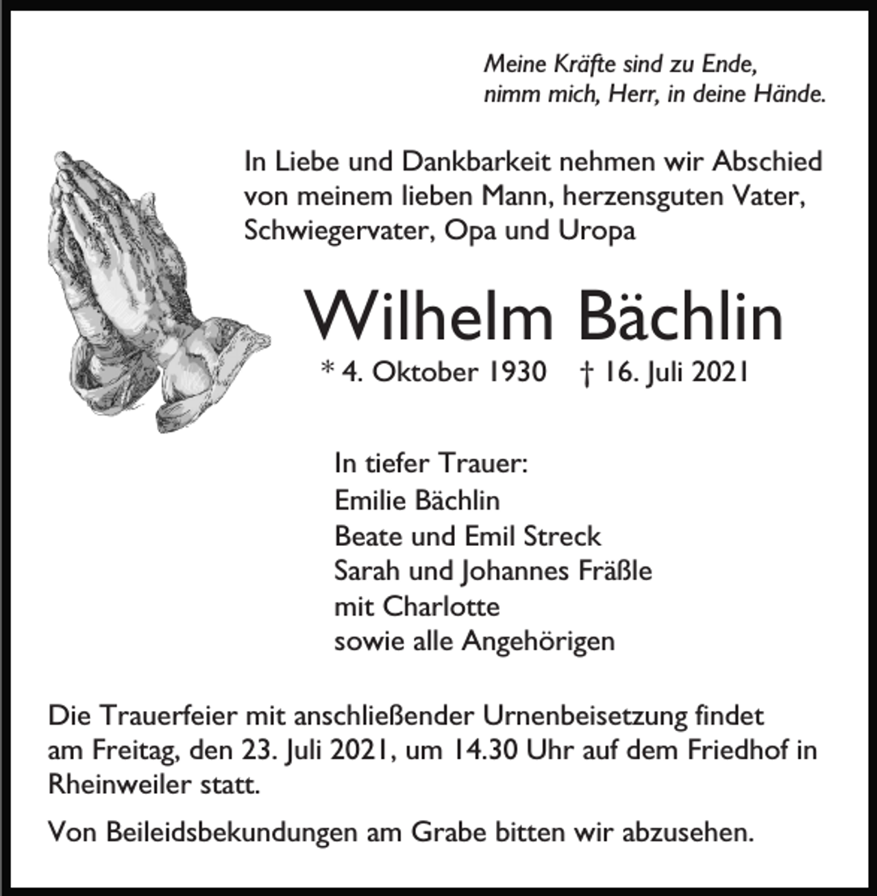 <p>Meine Kräfte sind zu Ende,<br />nimm mich, Herr, in deine Hände.</p><p>In Liebe und Dankbarkeit nehmen wir Abschied<br />von meinem lieben Mann, herzensguten Vater,<br />Schwiegervater, Opa und Uropa</p><p>Wilhelm Bächlin<br />* 4. Oktober 1930</p><p>† 16. Juli 2021</p><p>In tiefer Trauer:<br />Emilie Bächlin<br />Beate und Emil Streck<br />Sarah und Johannes Fräßle<br />mit Charlotte<br />sowie alle Angehörigen<br />Die Trauerfeier mit anschließender Urnenbeisetzung findet<br />am Freitag, den 23. Juli 2021, um 14.30 Uhr auf dem Friedhof in<br />Rheinweiler statt.<br />Von Beileidsbekundungen am Grabe bitten wir abzusehen.</p>