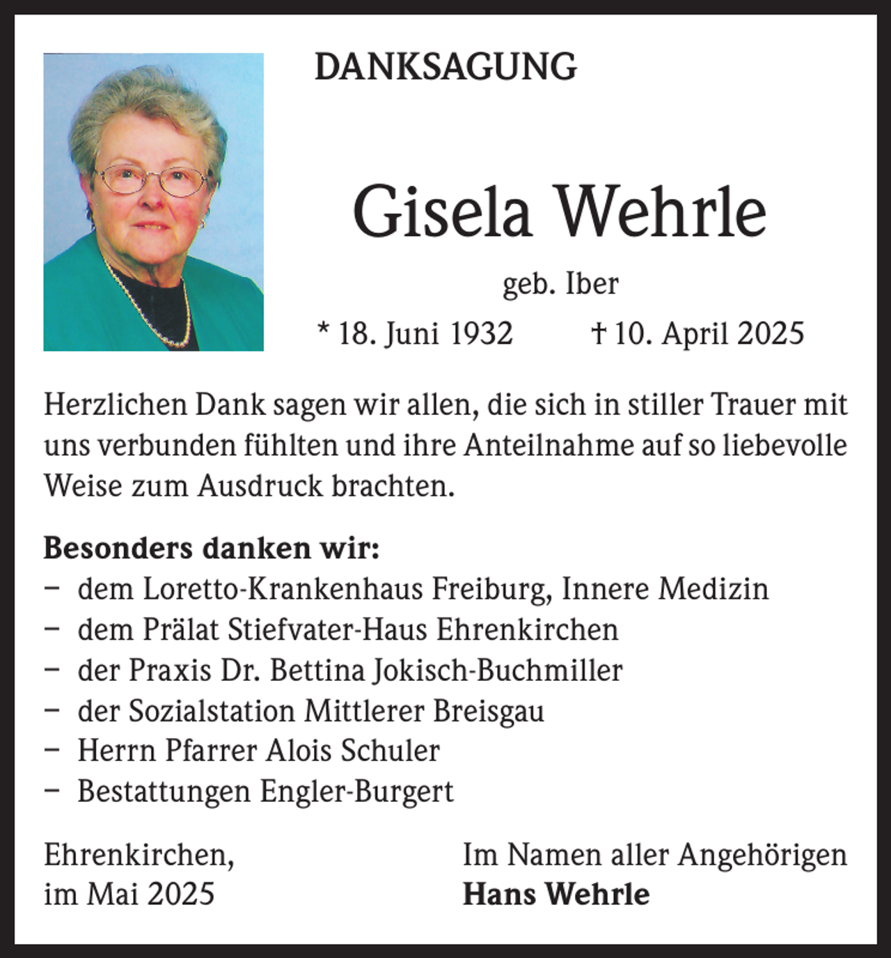 <p>DANKSAGUNG</p><p>Gisela Wehrle<br />geb. Iber<br />* 18. Juni 1932<br />† 10. April 2025<br />Herzlichen Dank sagen wir allen, die sich in stiller Trauer mit<br />uns verbunden fühlten und ihre Anteilnahme auf so liebevolle<br />Weise zum Ausdruck brachten.<br />Besonders danken wir:<br />– dem Loretto-Krankenhaus Freiburg, Innere Medizin<br />– dem Prälat Stiefvater-Haus Ehrenkirchen<br />– der Praxis Dr. Bettina Jokisch-Buchmiller<br />– der Sozialstation Mittlerer Breisgau<br />– Herrn Pfarrer Alois Schuler<br />– Bestattungen Engler-Burgert<br />Ehrenkirchen,<br />im Mai 2025</p><p>Im Namen aller Angehörigen<br />Hans Wehrle</p>