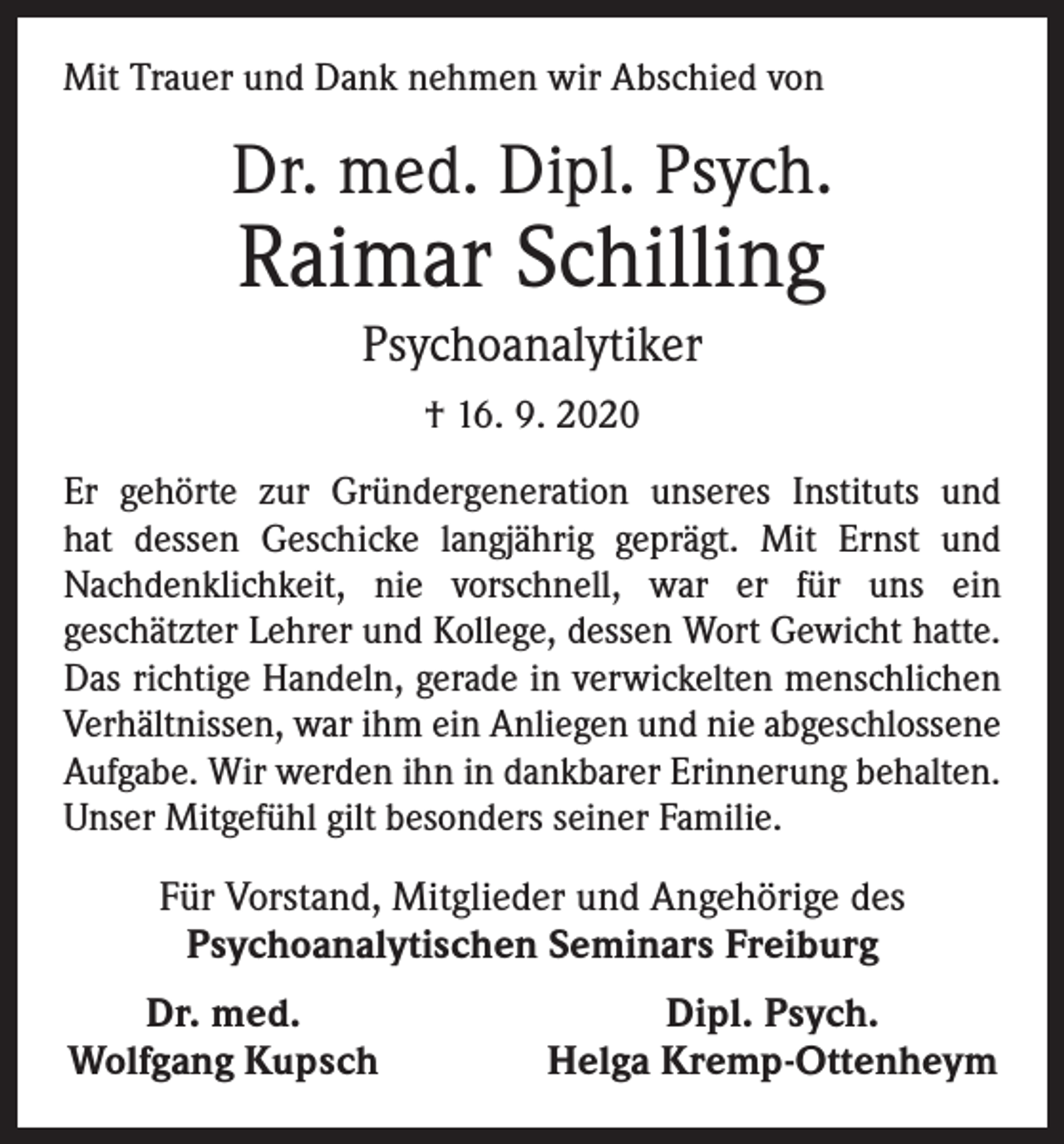 <p>Mit Trauer und Dank nehmen wir Abschied von</p><p>Dr. med. Dipl. Psych.</p><p>Raimar Schilling<br />Psychoanalytiker<br />† 16. 9. 2020</p><p>Er gehörte zur Gründergeneration unseres Instituts und<br />hat dessen Geschicke langjährig geprägt. Mit Ernst und<br />Nachdenklichkeit, nie vorschnell, war er für uns ein<br />geschätzter Lehrer und Kollege, dessen Wort Gewicht hatte.<br />Das richtige Handeln, gerade in verwickelten menschlichen<br />Verhältnissen, war ihm ein Anliegen und nie abgeschlossene<br />Aufgabe. Wir werden ihn in dankbarer Erinnerung behalten.<br />Unser Mitgefühl gilt b­ esonders seiner Familie.</p><p>Für Vorstand, Mitglieder und Angehörige des<br />Psychoanalytischen Seminars Freiburg</p><p>Dr. med.<br />Wolfgang Kupsch</p><p>Dipl. Psych.<br />Helga Kremp-Ottenheym</p>