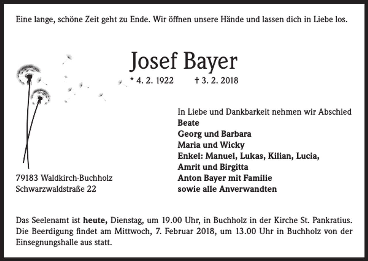<p>Eine lange, schöne Zeit geht zu Ende. Wir öffnen unsere Hände und lassen dich in Liebe los.</p><p>Josef Bayer<br />* 4. 2. 1922</p><p>79183 Waldkirch-Buchholz<br />Schwarzwaldstraße 22</p><p>† 3. 2. 2018<br />In Liebe und Dankbarkeit nehmen wir Abschied<br />Beate<br />Georg und Barbara<br />Maria und Wicky<br />Enkel: Manuel, Lukas, Kilian, Lucia,<br />Amrit und Birgitta<br />Anton Bayer mit Familie<br />sowie alle Anverwandten</p><p>Das Seelenamt ist heute, Dienstag, um 19.00 Uhr, in Buchholz in der Kirche St. Pankratius.<br />Die Beerdigung findet am Mittwoch, 7. Februar 2018, um 13.00 Uhr in Buchholz von der<br />Einsegnungshalle aus statt.</p>