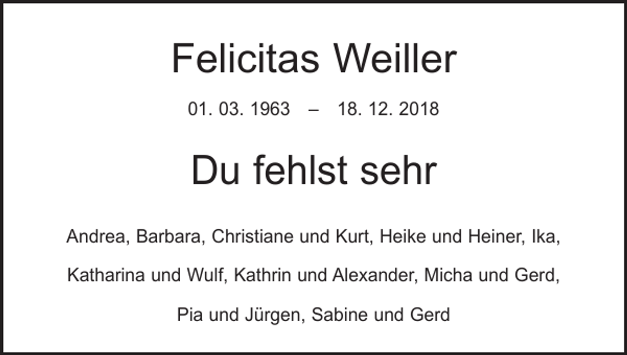 <p>Felicitas Weiller<br />01. 03. 1963 – 18. 12. 2018</p><p>Du fehlst sehr<br />Andrea, Barbara, Christiane und Kurt, Heike und Heiner, Ika,<br />Katharina und Wulf, Kathrin und Alexander, Micha und Gerd,<br />Pia und Jürgen, Sabine und Gerd</p>