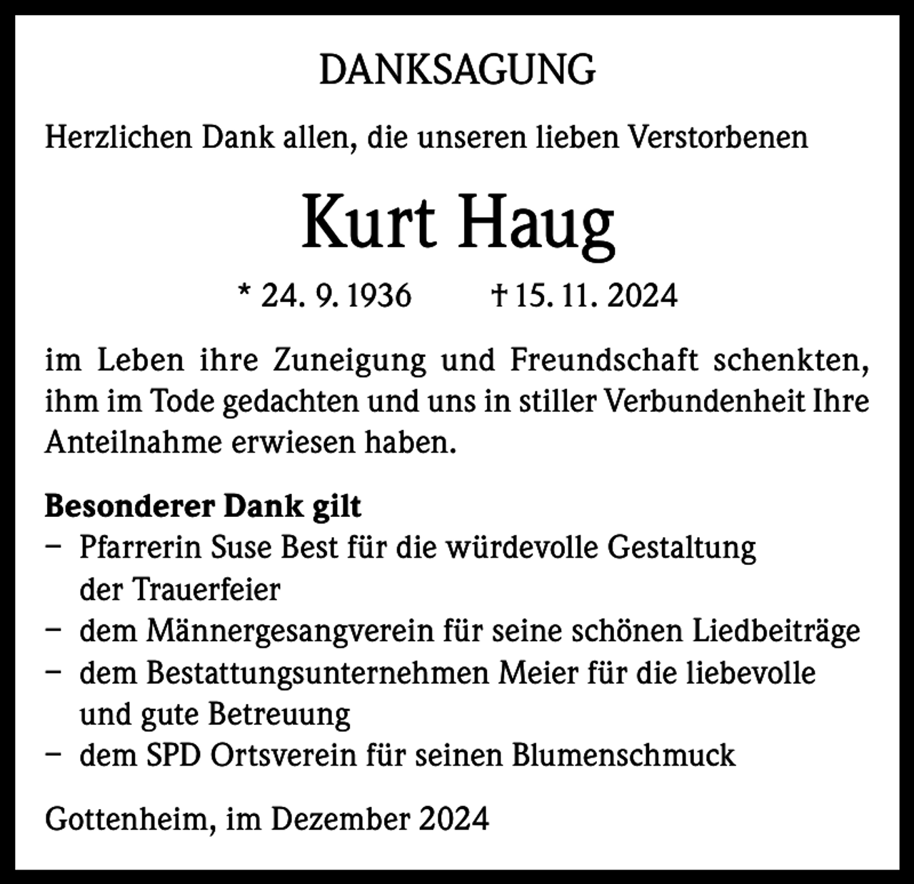<p>DANKSAGUNG<br />Herzlichen Dank allen, die unseren lieben Verstorbenen</p><p>Kurt Haug<br />* 24. 9. 1936</p><p>† 15. 11. 2024</p><p>im Leben ihre Zuneigung und Freundschaft schenkten,<br />ihm im Tode gedachten und uns in stiller Verbundenheit Ihre<br />Anteilnahme erwiesen haben.<br />Besonderer Dank gilt<br />– Pfarrerin Suse Best für die würdevolle Gestaltung<br />der Trauerfeier<br />– dem Männergesangverein für seine schönen Liedbeiträge<br />– dem Bestattungsunternehmen Meier für die liebevolle<br />und gute Betreuung<br />– dem SPD Ortsverein für seinen Blumenschmuck<br />Gottenheim, im Dezember 2024</p>