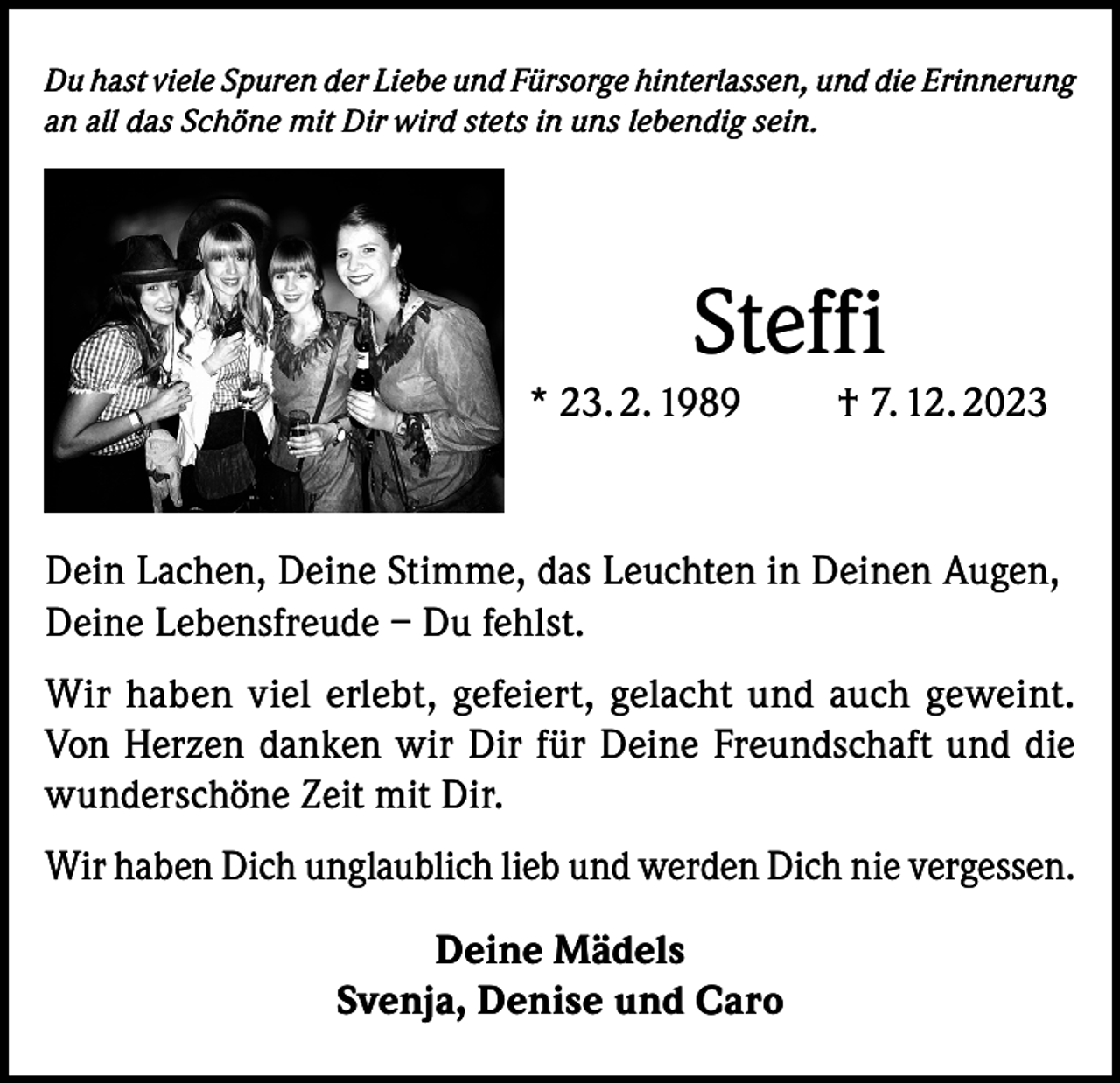 <p>Du hast viele Spuren der Liebe und Fürsorge hinterlassen, und die Erinnerung<br />an all das Schöne mit Dir wird stets in uns lebendig sein.</p><p>Steffi<br />* 23. 2. 1989</p><p>† 7. 12. 2023</p><p>Dein Lachen, Deine Stimme, das Leuchten in Deinen Augen,<br />Deine Lebensfreude – Du fehlst.<br />Wir haben viel erlebt, gefeiert, gelacht und auch geweint.<br />Von Herzen danken wir Dir für Deine Freundschaft und die<br />wunderschöne Zeit mit Dir.<br />Wir haben Dich unglaublich lieb und werden Dich nie vergessen.<br />Deine Mädels<br />Svenja, Denise und Caro</p>
