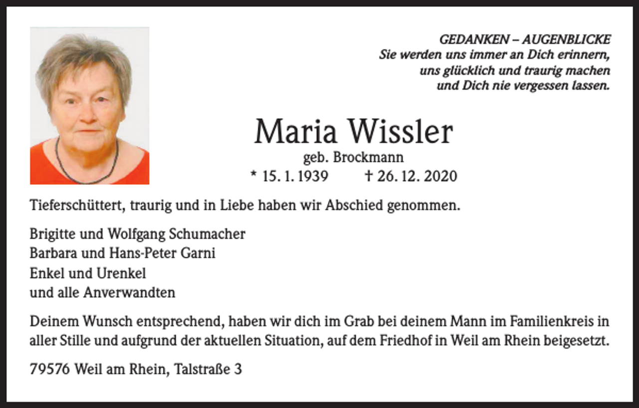 <p>GEDANKEN – AUGENBLICKE<br />Sie werden uns immer an Dich erinnern,<br />uns glücklich und traurig machen<br />und Dich nie vergessen lassen.</p><p>Maria Wissler</p><p>geb. Brockmann<br />* 15. 1. 1939<br />† 26. 12. 2020<br />Tieferschüttert, traurig und in Liebe haben wir Abschied genommen.<br />Brigitte und Wolfgang Schumacher<br />Barbara und Hans-Peter Garni<br />Enkel und Urenkel<br />und alle Anverwandten<br />Deinem Wunsch entsprechend, haben wir dich im Grab bei deinem Mann im Familienkreis in<br />aller Stille und aufgrund der aktuellen Situation, auf dem Friedhof in Weil am Rhein beigesetzt.<br />79576 Weil am Rhein, Talstraße 3</p>