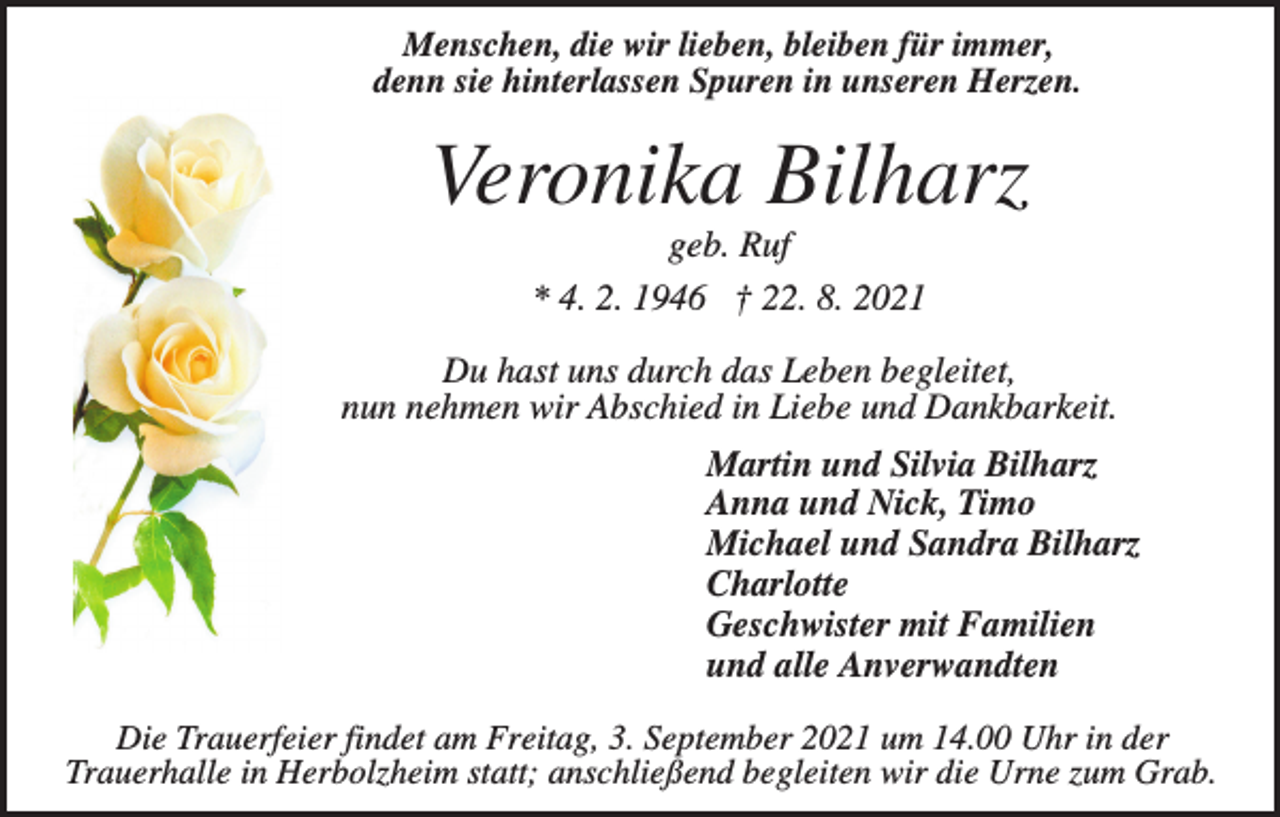 <p>Menschen, die wir lieben, bleiben für immer,<br />denn sie hinterlassen Spuren in unseren Herzen.</p><p>Veronika Bilharz<br />geb. Ruf<br />* 4. 2. 1946 † 22. 8. 2021<br />Du hast uns durch das Leben begleitet,<br />nun nehmen wir Abschied in Liebe und Dankbarkeit.<br />Martin und Silvia Bilharz<br />Anna und Nick, Timo<br />Michael und Sandra Bilharz<br />Charlotte<br />Geschwister mit Familien<br />und alle Anverwandten<br />Die Trauerfeier findet am Freitag, 3. September 2021 um 14.00 Uhr in der<br />Trauerhalle in Herbolzheim statt; anschließend begleiten wir die Urne zum Grab.</p>