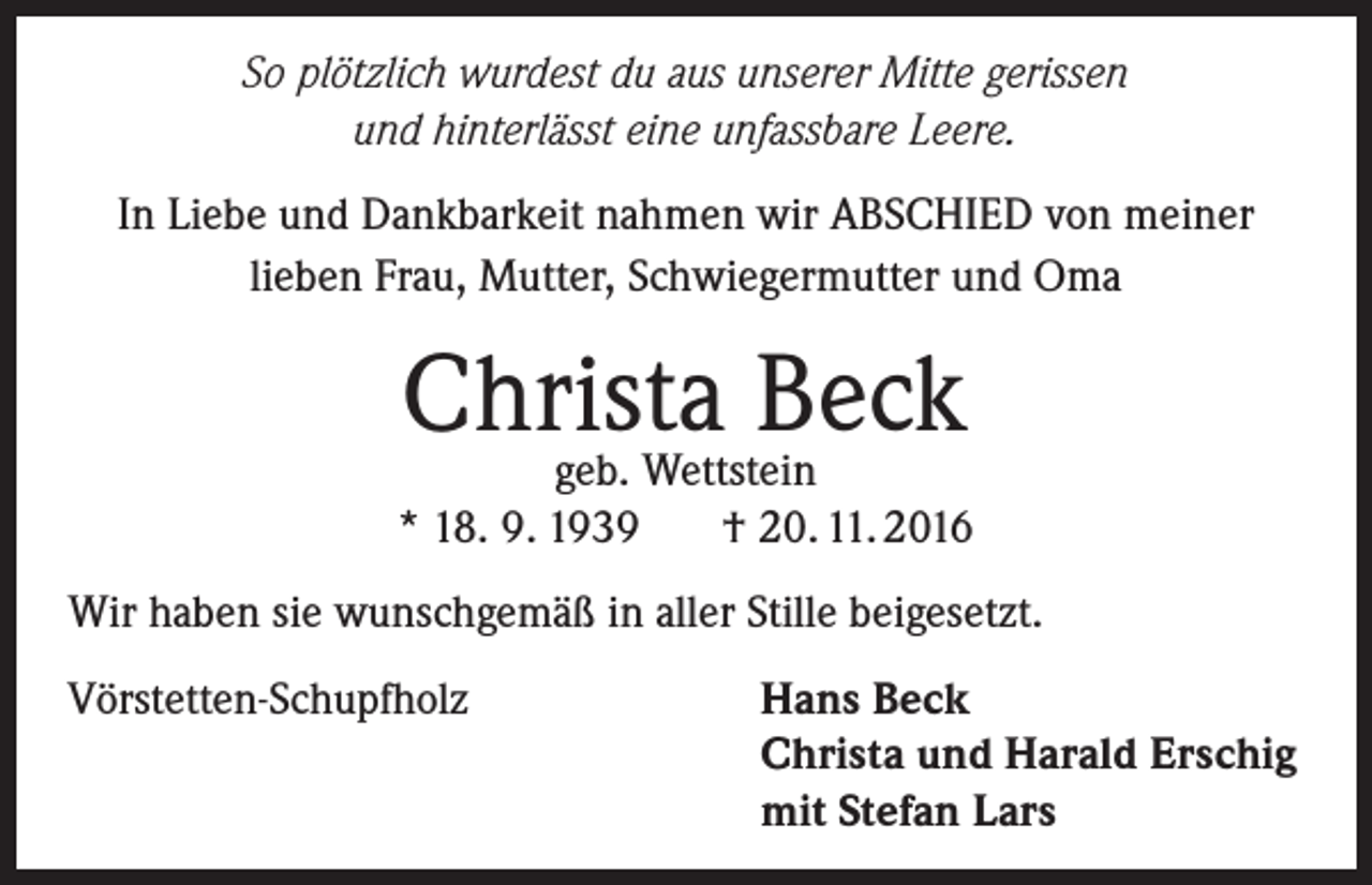 <p>So plötzlich wurdest du aus unserer Mitte gerissen<br />und hinterlässt eine unfassbare Leere.<br />In Liebe und Dankbarkeit nahmen wir ABSCHIED von meiner<br />lieben Frau, Mutter, Schwiegermutter und Oma</p><p>Christa<br />Beck<br />geb. Wettstein<br />* 18. 9. 1939</p><p>† 20. 11. 2016</p><p>Wir haben sie wunschgemäß in aller Stille beigesetzt.<br />Vörstetten-Schupfholz</p><p>Hans Beck<br />Christa und Harald Erschig<br />mit Stefan Lars</p>