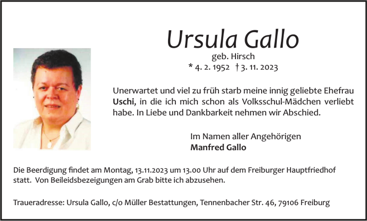 <p>Ursula Gallo<br />geb. Hirsch<br />* 4. 2. 1952 † 3. 11. 2023</p><p>Bild einfügen</p><p>Unerwartet und viel zu früh starb meine innig geliebte Ehefrau<br />Uschi, in die ich mich schon als Volksschul­Mädchen verliebt<br />habe. In Liebe und Dankbarkeit nehmen wir Abschied.<br />Im Namen aller Angehörigen<br />Manfred Gallo</p><p>Die Beerdigung ﬁndet am Montag, 13.11.2023 um 13.00 Uhr auf dem Freiburger Hauptfriedhof<br />statt. Von Beileidsbezeigungen am Grab bitte ich abzusehen.<br />Traueradresse: Ursula Gallo, c/o Müller Bestattungen, Tennenbacher Str. 46, 79106 Freiburg</p>