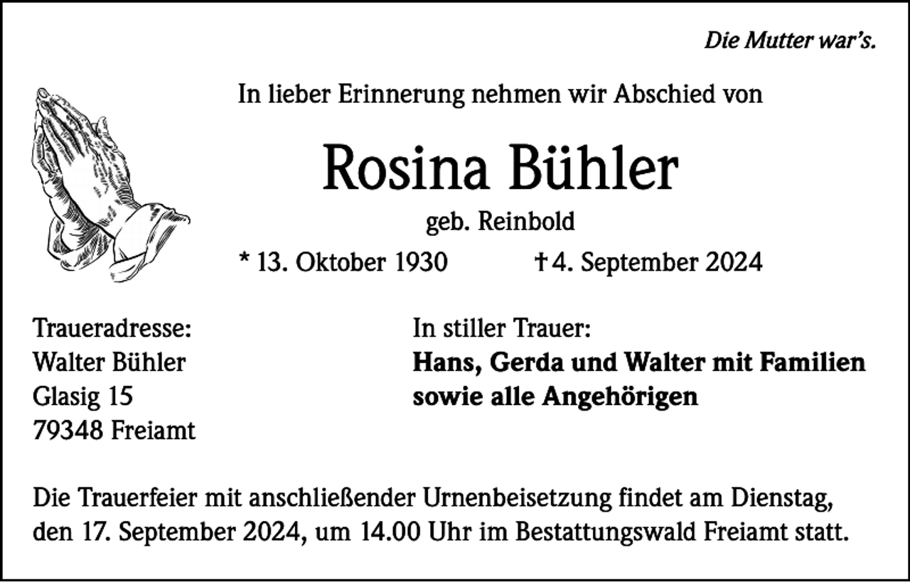 <p>Die Mutter war’s.</p><p>In lieber Erinnerung nehmen wir Abschied von</p><p>Rosina Bühler</p><p>geb. Reinbold<br />* 13. Oktober 1930<br />† 4. September 2024<br />Traueradresse:<br />Walter Bühler<br />Glasig 15<br />79348 Freiamt</p><p>In stiller Trauer:<br />Hans, Gerda und Walter mit Familien<br />sowie alle Angehörigen</p><p>Die Trauerfeier mit anschließender Urnenbeisetzung findet am Dienstag,<br />den 17. September 2024, um 14.00 Uhr im Bestattungswald Freiamt statt.</p>