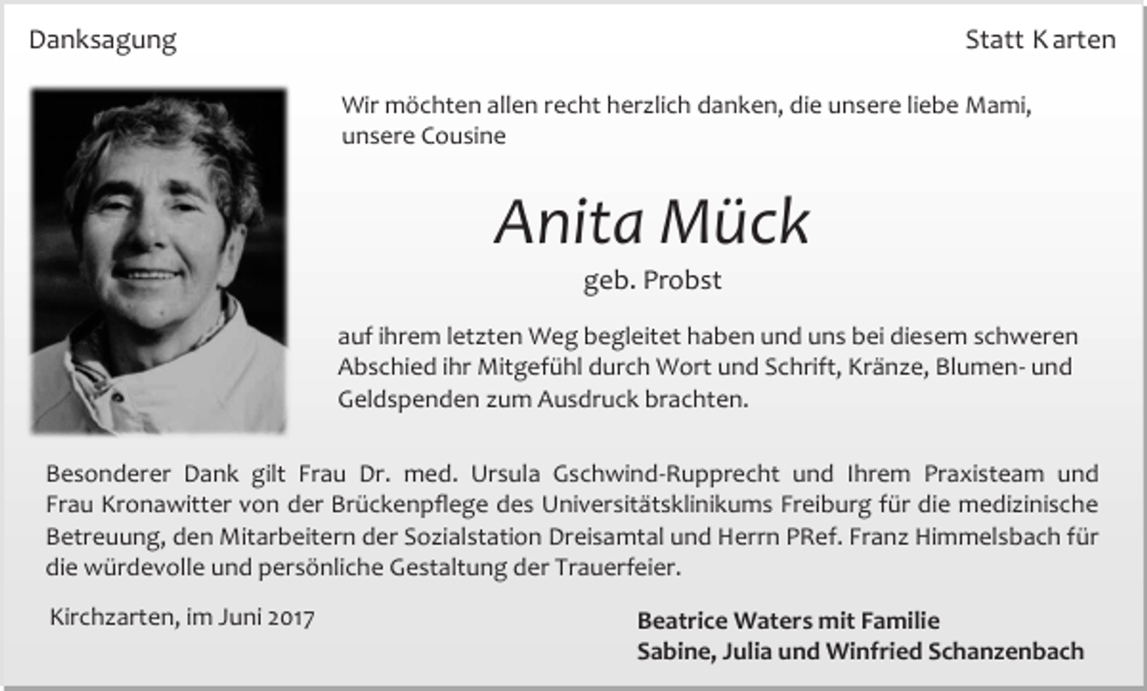<p>Danksagung</p><p>Statt K arten<br />Wir möchten allen recht herzlich danken, die unsere liebe Mami,<br />unsere Cousine</p><p>Anita Mück<br />geb. Probst</p><p>auf ihrem letzten Weg begleitet haben und uns bei diesem schweren<br />Abschied ihr Mitgefühl durch Wort und Schrift, Kränze, Blumen- und<br />Geldspenden zum Ausdruck brachten.<br />Besonderer Dank gilt Frau Dr. med. Ursula Gschwind-Rupprecht und Ihrem Praxisteam und<br />Frau Kronawitter von der Brückenpflege des Universitätsklinikums Freiburg für die medizinische<br />Betreuung, den Mitarbeitern der Sozialstation Dreisamtal und Herrn PRef. Franz Himmelsbach für<br />die würdevolle und persönliche Gestaltung der Trauerfeier.<br />Kirchzarten, im Juni 2017</p><p>Beatrice Waters mit Familie<br />Sabine, Julia und Winfried Schanzenbach</p>
