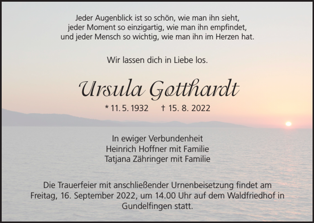 <p>Jeder Augenblick ist so schön, wie man ihn sieht,<br />jeder Moment so einzigartig, wie man ihn empfindet,<br />und jeder Mensch so wichtig, wie man ihn im Herzen hat.</p><p>Wir lassen dich in Liebe los.</p><p>Ursula Gotthardt<br />* 11. 5. 1932</p><p>† 15. 8. 2022</p><p>In ewiger Verbundenheit<br />Heinrich Hoffner mit Familie<br />Tatjana Zähringer mit Familie<br />Die Trauerfeier mit anschließender Urnenbeisetzung findet am<br />Freitag, 16. September 2022, um 14.00 Uhr auf dem Waldfriedhof in<br />Gundelfingen statt.</p>