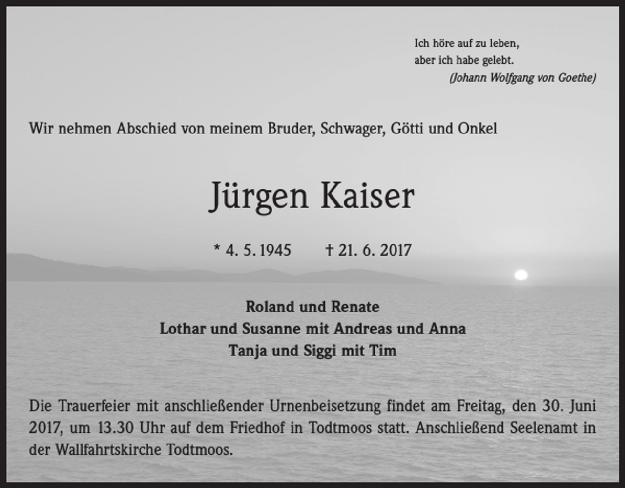 <p>Ich höre auf zu leben,<br />aber ich habe gelebt.</p><p>(Johann Wolfgang von Goethe)</p><p>Wir nehmen Abschied von meinem Bruder, Schwager, Götti und Onkel</p><p>Jürgen Kaiser<br />* 4. 5. 1945 † 21. 6. 2017<br />Roland und Renate<br />Lothar und Susanne mit Andreas und Anna<br />Tanja und Siggi mit Tim<br />Die Trauerfeier mit anschließender Urnenbeisetzung findet am Freitag, den 30. Juni<br />2017, um 13.30 Uhr auf dem Friedhof in Todtmoos statt. Anschließend Seelenamt in<br />der Wallfahrtskirche Todtmoos.</p>