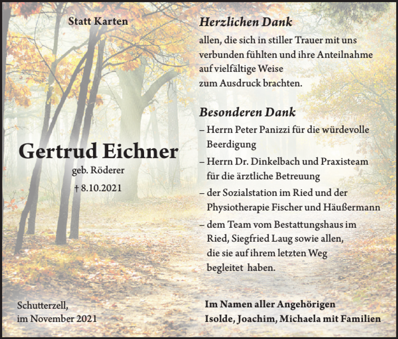 <p>Statt Karten</p><p>Herzlichen Dank<br />allen, die sich in stiller Trauer mit uns<br />verbunden fühlten und ihre Anteilnahme<br />auf vielfältige Weise<br />zum Ausdruck brachten.</p><p>Besonderen Dank</p><p>Gertrud Eichner<br />geb. Röderer<br />† 8.10.2021</p><p>– Herrn Peter Panizzi für die würdevolle<br />Beerdigung<br />– Herrn Dr. Dinkelbach und Praxisteam<br />für die ärztliche Betreuung<br />– der Sozialstation im Ried und der<br />Physiotherapie Fischer und Häußermann<br />– dem Team vom Bestattungshaus im<br />Ried, Siegfried Laug sowie allen,<br />die sie auf ihrem letzten Weg<br />begleitet haben.</p><p>Schutterzell,<br />im November 2021</p><p>Im Namen aller Angehörigen<br />Isolde, Joachim, Michaela mit Familien</p>