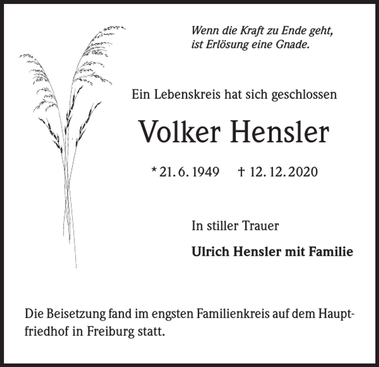 <p>Wenn die Kraft zu Ende geht,<br />ist Erlösung eine Gnade.</p><p>Ein Lebenskreis hat sich geschlossen</p><p>Volker Hensler<br />* 21. 6. 1949</p><p>† 12. 12. 2020</p><p>In stiller Trauer<br />Ulrich Hensler mit Familie</p><p>Die Beisetzung fand im engsten Familienkreis auf dem Hauptfriedhof in Freiburg statt.</p>