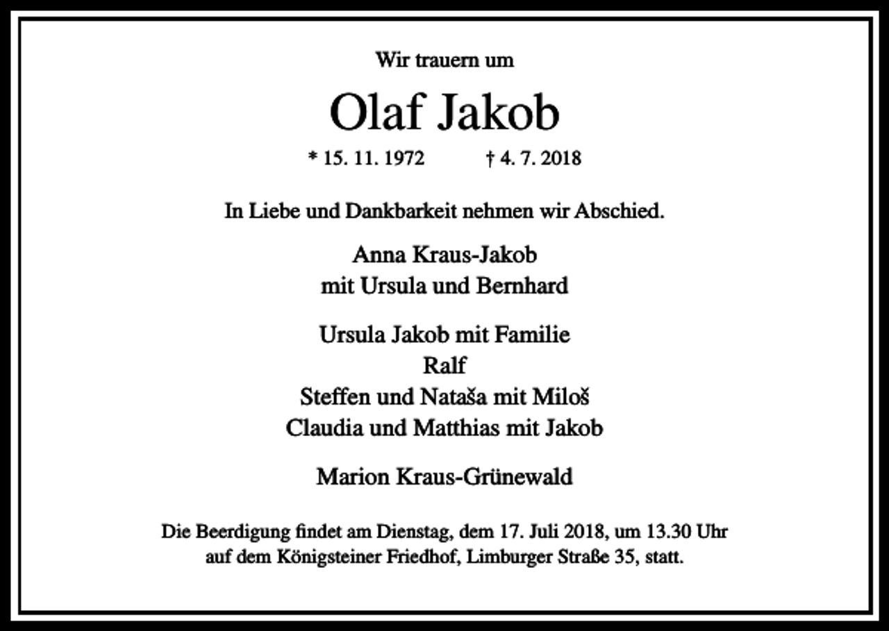 <p>Wir trauern um</p><p>Olaf Jakob<br />* 15. 11. 1972</p><p>† 4. 7. 2018</p><p>In Liebe und Dankbarkeit nehmen wir Abschied.</p><p>Anna Kraus-Jakob<br />mit Ursula und Bernhard<br />Ursula Jakob mit Familie<br />Ralf<br />Steffen und Nataˇsa mit Miloˇs<br />Claudia und Matthias mit Jakob<br />Marion Kraus-Grünewald<br />Die Beerdigung findet am Dienstag, dem 17. Juli 2018, um 13.30 Uhr<br />auf dem Königsteiner Friedhof, Limburger Straße 35, statt.</p>