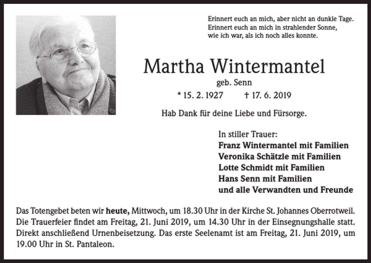 <p>Erinnert euch an mich, aber nicht an dunkle Tage.<br />Erinnert euch an mich in strahlender Sonne,<br />wie ich war, als ich noch alles konnte.</p><p>Martha Wintermantel<br />geb. Senn<br />* 15. 2. 1927<br />† 17. 6. 2019</p><p>Hab Dank für deine Liebe und Fürsorge.<br />In stiller Trauer:<br />Franz Wintermantel mit Familien<br />Veronika Schätzle mit Familien<br />Lotte Schmidt mit Familien<br />Hans Senn mit Familien<br />und alle Verwandten und Freunde<br />Das Totengebet beten wir heute, Mittwoch, um 18.30 Uhr in der Kirche St. Johannes Oberrotweil.<br />Die Trauerfeier findet am Freitag, 21. Juni 2019, um 14.30 Uhr in der Einsegnungshalle statt.<br />Direkt anschließend Urnenbeisetzung. Das erste Seelenamt ist am Freitag, 21. Juni 2019, um<br />19.00 Uhr in St. Pantaleon.</p>
