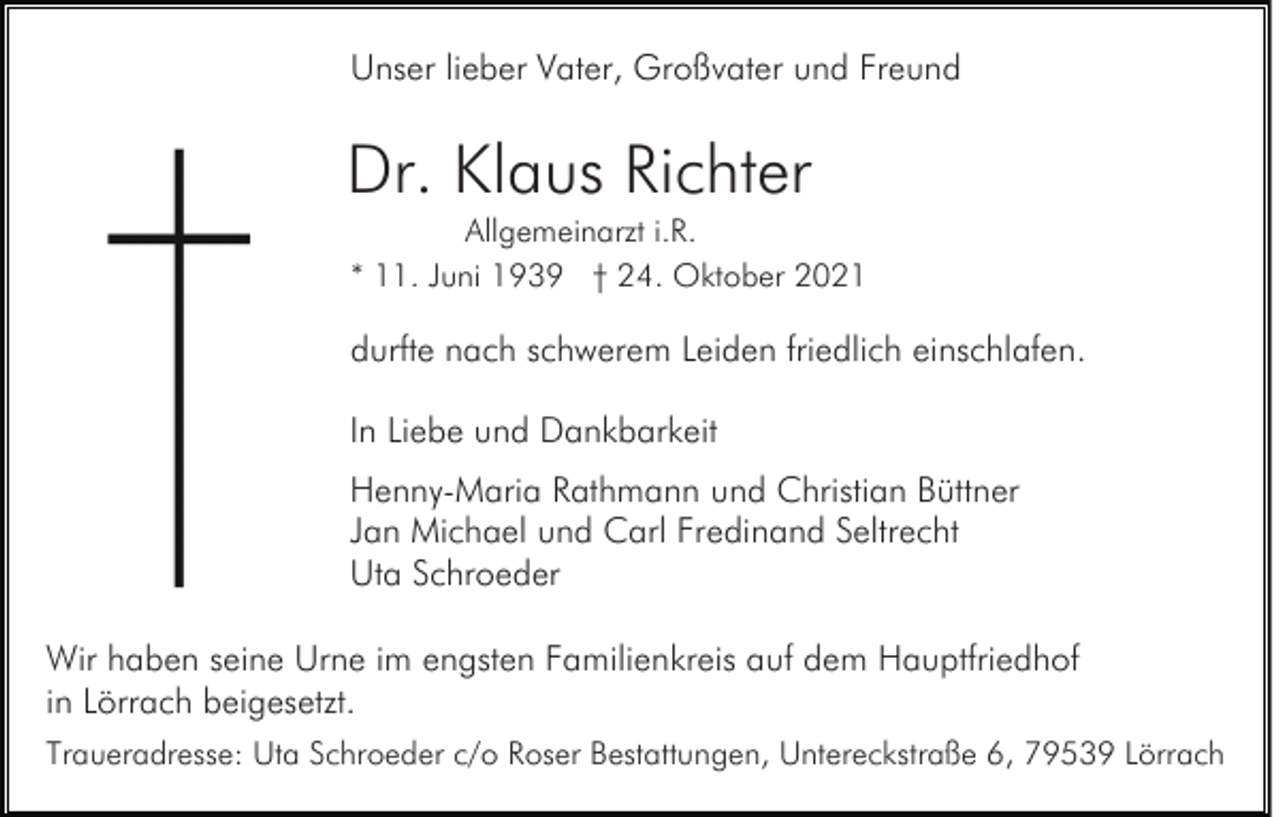 <p>Unser lieber Vater, Großvater und Freund</p><p>Dr. Klaus Richter<br />Allgemeinarzt i.R.<br />* 11. Juni 1939 † 24. Oktober 2021</p><p>durfte nach schwerem Leiden friedlich einschlafen.<br />In Liebe und Dankbarkeit<br />Henny-Maria Rathmann und Christian Büttner<br />Jan Michael und Carl Fredinand Seltrecht<br />Uta Schroeder<br />Wir haben seine Urne im engsten Familienkreis auf dem Hauptfriedhof<br />in Lörrach beigesetzt.<br />Traueradresse: Uta Schroeder c/o Roser Bestattungen, Untereckstraße 6, 79539 Lörrach</p>